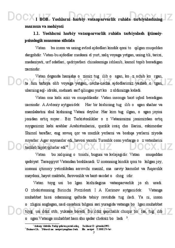 I   BOB.  I   BOB.  
Yoshlarni   harbiy   vatanparvarlik   ruhida   tarbiyalashningYoshlarni   harbiy   vatanparvarlik   ruhida   tarbiyalashning
mazmun va mohiyatimazmun va mohiyati
  
1.1.   Yoshlarni   harbiy   vatanparvarlik   ruhida   tarbiyalash  1.1.   Yoshlarni   harbiy   vatanparvarlik   ruhida   tarbiyalash  
ijtimoiy-ijtimoiy-
psixologik muammo sifatidapsixologik muammo sifatida
VatanVatan
  
 bu bu
  
inson va uning avlod ajdodlari kindik qoni to qilgan muqaddas	inson va uning avlod ajdodlari kindik qoni to qilgan muqaddas
dargohdir. Vatan-bu ajdodlar maskani el yurt, xalq voyaga yetgan, uning tili, tarixi,dargohdir. Vatan-bu ajdodlar maskani el yurt, xalq voyaga yetgan, uning tili, tarixi,
madaniyati, urf odatlari, qadriyatlari chinakamiga ishlanib, kamol topib boradiganmadaniyati, urf odatlari, qadriyatlari chinakamiga ishlanib, kamol topib boradigan
zamindir. zamindir. 
Vatan   deganda   hamisha   o zimiz   tug ilib   o sgan,   ko z   ochib   ko rgan,	
    Vatan   deganda   hamisha   o zimiz   tug ilib   o sgan,   ko z   ochib   ko rgan,    
ta lim   tarbiya   olib   voyaga   yetgan,   necha-necha   ajdodlarimiz   yashab   o tgan,	
 ta lim   tarbiya   olib   voyaga   yetgan,   necha-necha   ajdodlarimiz   yashab   o tgan, 
ularning aql- idroki, mehnati sarf qilingan yurt ko z oldimizga keladi.	
ularning aql- idroki, mehnati sarf qilingan yurt ko z oldimizga keladi.
Vatan   ona   kabi   aziz   va   muqaddasdir.   Vatan   insonga   baxt   iqbol   beradiganVatan   ona   kabi   aziz   va   muqaddasdir.   Vatan   insonga   baxt   iqbol   beradigan
zamindir.   A.Avloniy   aytganidek:   Har   bir   kishining   tug ilib   o sgan   shahar   va	
  zamindir.   A.Avloniy   aytganidek:   Har   bir   kishining   tug ilib   o sgan   shahar   va  
mammam
ll
akatini   shul   kishining   Vatani   deyilur.   Har   kim   tug ilgan,   o sgan   joyini	
 akatini   shul   kishining   Vatani   deyilur.   Har   kim   tug ilgan,   o sgan   joyini 
jonidan   ortiq   suyar...   Biz   Turkistonliklar   o z   Vatanimizni   jonimizdan   ortiq	
jonidan   ortiq   suyar...   Biz   Turkistonliklar   o z   Vatanimizni   jonimizdan   ortiq
suyganimiz   kabi   arablar   Arabistonlarini,   qumlik   issiq   cho llarini,   eskimoslar	
suyganimiz   kabi   arablar   Arabistonlarini,   qumlik   issiq   cho llarini,   eskimoslar
Shimol   taraflar,   eng   sovuq   qor   va   muzlik   yerlarni   va   boshqa   yerlarni   ziyodaShimol   taraflar,   eng   sovuq   qor   va   muzlik   yerlarni   va   boshqa   yerlarni   ziyoda
suyarlar. Agar suymaslar edi, havosi yaxshi Turonlik oson yerlarga o z vatanlarini	
suyarlar. Agar suymaslar edi, havosi yaxshi Turonlik oson yerlarga o z vatanlarini
tashlab hijrat qilurlar edi	
tashlab hijrat qilurlar edi 22
. . 
VatanVatan
  
  bu	
  bu
  
xalqning   o tmishi,   buguni   va   kelajagidir.   Vatan	xalqning   o tmishi,   buguni   va   kelajagidir.   Vatan
  
  muqaddas	  muqaddas
qadriyat. Taraqqiyot Vatandan boshlanadi. U insonning kindik qoni to kilgan joy,
qadriyat. Taraqqiyot Vatandan boshlanadi. U insonning kindik qoni to kilgan joy,
insonni   ijtimoiy   yetimlikdan   asrovchi   manzil,   ma naviy   kamolot   va   fuqorolik	
insonni   ijtimoiy   yetimlikdan   asrovchi   manzil,   ma naviy   kamolot   va   fuqorolik
maydoni, hayot maktabi, farovonlik va baxt-saodat o chog idir.
 maydoni, hayot maktabi, farovonlik va baxt-saodat o chog idir. 
Vatan   tuyg usi   bo lgan   kishidagina   vatanparvarlik   jo sh   uradi.	
  Vatan   tuyg usi   bo lgan   kishidagina   vatanparvarlik   jo sh   uradi.  
O zbekistonning   Birinchi  	
O zbekistonning   Birinchi  
Prezidenti   I   A   Karimov   aytganidek:   Vatanga	Prezidenti   I   A   Karimov   aytganidek:   Vatanga
muhabbat   hissi   odamning   qalbida   tabiiy   ravishda   tug iladi.   Ya ni,   inson	
 muhabbat   hissi   odamning   qalbida   tabiiy   ravishda   tug iladi.   Ya ni,   inson 
o zligini anglagan, nasl-nasabini bilgani sari yuragida vatanga bo lgan muhabbat	
 o zligini anglagan, nasl-nasabini bilgani sari yuragida vatanga bo lgan muhabbat 
tuyg usi   ildiz   otib,   yuksala   boradi.   Bu   ildiz   qanchalik   chuqur   bo lsa,   tug ilib	
  tuyg usi   ildiz   otib,   yuksala   boradi.   Bu   ildiz   qanchalik   chuqur   bo lsa,   tug ilib  
o sgan Vatanga muhabbat ham shu qadar cheksiz bo ladi	
  o sgan Vatanga muhabbat ham shu qadar cheksiz bo ladi   33
. . 
22
  
Avloniy  Abdulla. Turkiy guliston yoxud axloq.   Toshkent: O qituvchi 199	
 Avloniy  Abdulla. Turkiy guliston yoxud axloq.   Toshkent: O qituvchi 199 
22
..
33
  
Karimov I.A.  Yukasak ma naviyat-yengilmas kuch   Ma naviyat  T 2008 176-bet	
     Karimov I.A.  Yukasak ma naviyat-yengilmas kuch   Ma naviyat  T 2008 176-bet     
77 