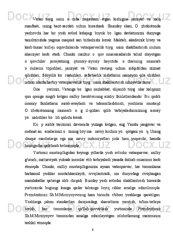 Vatan   tuyg usini   o zida   mujassam   etgan   kishigina   jamiyat   va   xalq Vatan   tuyg usini   o zida   mujassam   etgan   kishigina   jamiyat   va   xalq 
manfaati,   uning   baxt-saodati   uchun   kurashadi.   Shunday   ekan,   O zbekistonda	
manfaati,   uning   baxt-saodati   uchun   kurashadi.   Shunday   ekan,   O zbekistonda
yashovchi   har   bir   yosh   avlod   kelajagi   buyuk   bo lgan   davlatimizni   dunyoga	
yashovchi   har   bir   yosh   avlod   kelajagi   buyuk   bo lgan   davlatimizni   dunyoga
tanishtirishda   yagona   maqsad   sari   birlashishi   kerak.   Maktab,   akademik   litsey   vatanishtirishda   yagona   maqsad   sari   birlashishi   kerak.   Maktab,   akademik   litsey   va
kasb-hunar   kolleji   oquvchilarida   vatanparvarlik   tuyg usini   shakllantirish   muhim
kasb-hunar   kolleji   oquvchilarida   vatanparvarlik   tuyg usini   shakllantirish   muhim
ahamiyat   kasb   etadi.   Chunki   mazkur   o quv   muassasalarida   tahsil   olayotgan	
ahamiyat   kasb   etadi.   Chunki   mazkur   o quv   muassasalarida   tahsil   olayotgan
o quvchilar   jamiyatning   ijtimoiy-siyosiy   hayotida   o zlarining   munosib	
 o quvchilar   jamiyatning   ijtimoiy-siyosiy   hayotida   o zlarining   munosib 
o rinlarini   topishlari,   jamiyat   va   Vatan   ravnaqi   uchun   sidqidildan   xizmat
o rinlarini   topishlari,   jamiyat   va   Vatan   ravnaqi   uchun   sidqidildan   xizmat
qilishlari,   fidoyilik   ko rsatishlari,   safarbarlik   xislatlarini   namoyon   qila   olishlari	
qilishlari,   fidoyilik   ko rsatishlari,   safarbarlik   xislatlarini   namoyon   qila   olishlari
uchun ularda harbiy vatanparvarlik tuyg usini shakllantirish nihoyatda zarur. 	
uchun ularda harbiy vatanparvarlik tuyg usini shakllantirish nihoyatda zarur. 
Ona     yerimiz,   Vatanga   bo lgan   muhabbat,   olijanob   tuyg ular   xalqimiz	
  Ona     yerimiz,   Vatanga   bo lgan   muhabbat,   olijanob   tuyg ular   xalqimiz  
qon   qoniga   singib   ketgan   milliy   harakterining   azaliy   fazilatlaridandir.   Bu   qadrliqon   qoniga   singib   ketgan   milliy   harakterining   azaliy   fazilatlaridandir.   Bu   qadrli
insoniy   fazilatlarni   asrab-avaylash   va   takomillashtirish,   yoshlarni   mustaqilinsoniy   fazilatlarni   asrab-avaylash   va   takomillashtirish,   yoshlarni   mustaqil
O zbekistonning   munosib   o g il-qizlari   qilib   tarbiyalashimizning   asosiy	
  O zbekistonning   munosib   o g il-qizlari   qilib   tarbiyalashimizning   asosiy  
yo nalishlari bo lib qolishi kerak.
 yo nalishlari bo lib qolishi kerak. 
Ko p   asrlik   tariximiz   davomida   yuzaga  	
Ko p   asrlik   tariximiz   davomida   yuzaga  
kelgan,   eng   Yaxshi   jangovar   vakelgan,   eng   Yaxshi   jangovar   va
mehnat an analarimiz o zining boy ma naviy kuchini yo qotgani yo q. Uning	
    mehnat an analarimiz o zining boy ma naviy kuchini yo qotgani yo q. Uning    
chuqur   manbalarga   ega   ma naviy   imkoniyatlari   juda   ham   yuqoridir,   hamda	
chuqur   manbalarga   ega   ma naviy   imkoniyatlari   juda   ham   yuqoridir,   hamda
hozirgacha qadrlanib kelinmoqda. hozirgacha qadrlanib kelinmoqda. 
Yurtimiz   mustaqilligidan   keyingi   yillarda   yosh   avlodni   vatanparvar,   milliyYurtimiz   mustaqilligidan   keyingi   yillarda   yosh   avlodni   vatanparvar,   milliy
g'ururli, ma'naviyati yuksak insonlar etib tarbiyalash yanada dolzab muammo kasbg'ururli, ma'naviyati yuksak insonlar etib tarbiyalash yanada dolzab muammo kasb
etmoqda.   Chunki,   milliy   mustaqilligimizni   aynan   vatanparvar,   har   tomonlamaetmoqda.   Chunki,   milliy   mustaqilligimizni   aynan   vatanparvar,   har   tomonlama
barkamol   yoshlar   mustahkamlaydi,   rivojlantiradi,   uni   dunyodagi   rivojlanganbarkamol   yoshlar   mustahkamlaydi,   rivojlantiradi,   uni   dunyodagi   rivojlangan
mamlakatlar   qatoriga   olib   chiqadi.   Bunday   yosh   avlodni   shakllantirish   borasidamamlakatlar   qatoriga   olib   chiqadi.   Bunday   yosh   avlodni   shakllantirish   borasida
yurtimizda   bugungi   kunga   qadar   tahsinga   loyiq   ishlar   amalga   oshirilmoqda.yurtimizda   bugungi   kunga   qadar   tahsinga   loyiq   ishlar   amalga   oshirilmoqda.
Prezidentimiz   Sh.M.Mirziyoyevning   ham   birinchi   e'tibori   yoshlarga   qaratilgan.Prezidentimiz   Sh.M.Mirziyoyevning   ham   birinchi   e'tibori   yoshlarga   qaratilgan.
Yoshlarga   jahon   standartlari   darajasidagi   sharoitlarni   yaratish,   ta'lim-tarbiyaYoshlarga   jahon   standartlari   darajasidagi   sharoitlarni   yaratish,   ta'lim-tarbiya
berish,   har   tomonlama   qo'llab-quvvatlash   yurtimizda   Prezidentimizberish,   har   tomonlama   qo'llab-quvvatlash   yurtimizda   Prezidentimiz
Sh.M.Mirziyoyev   tomonidan   amalga   oshirilayotgan   islohotlarning   mazmuniniSh.M.Mirziyoyev   tomonidan   amalga   oshirilayotgan   islohotlarning   mazmunini
tashkil etmoqda.tashkil etmoqda.
88 