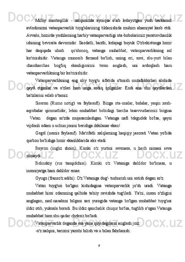 Milliy   mustaqillik   -   xalqimizda   ayniqsa   o'sib   kelayotgan   yosh   barkamolMilliy   mustaqillik   -   xalqimizda   ayniqsa   o'sib   kelayotgan   yosh   barkamol
avlodimizni   vatanparvarlik  tuyg'ularining  tiklanishida   muhim   ahamiyat   kasb   etdi.avlodimizni   vatanparvarlik  tuyg'ularining  tiklanishida   muhim   ahamiyat   kasb   etdi.
Avvalo, hozirAvvalo, hozir
da yoshlarning harbiyda yoshlarning harbiy
 vatanparvarligi ota-bobolarimiz yaratuvchanlik vatanparvarligi ota-bobolarimiz yaratuvchanlik
ishining   bevosita   davomidir.   Saodatli,   baxtli,   kelajagi   buyuk   O'zbekistonga   hozirishining   bevosita   davomidir.   Saodatli,   baxtli,   kelajagi   buyuk   O'zbekistonga   hozir
har   daqiqada   ulush     qo'shmoq,   vatanga   muhabbat,   vatanparvarlikning   aslhar   daqiqada   ulush     qo'shmoq,   vatanga   muhabbat,   vatanparvarlikning   asl
ko'rinishidir.   Vatanga   munosib   farzand   bo'lish,   uning   eri,   suvi,   elko'rinishidir.   Vatanga   munosib   farzand   bo'lish,   uning   eri,   suvi,   el
u-yurtu-yurt
  bilan  bilan
chambarchas   bog'liq   ekanligimizni   teran   anglash,   uni   ardoqlash   hamchambarchas   bog'liq   ekanligimizni   teran   anglash,   uni   ardoqlash   ham
vatanparvarlikning bir ko'rinishivatanparvarlikning bir ko'rinishi
dirdir
. . 
Vatanparvarlikning   eng   oliy   tuyg'u   sifatida   o'tmish   mutafakkirlari   alohidaVatanparvarlikning   eng   oliy   tuyg'u   sifatida   o'tmish   mutafakkirlari   alohida
qayd   etganlar   va   o'zlari   ham   unga   sodiq   qolganlar.   Endi   ana   shu   qaydlardanqayd   etganlar   va   o'zlari   ham   unga   sodiq   qolganlar.   Endi   ana   shu   qaydlardan
ba'zilarini eslab o'tamiz.ba'zilarini eslab o'tamiz.
Siseron   (Rumo   notig'i   va   faylasufi).   Bizga   ota-onalar,   bolalar,   yaqin   xesh-Siseron   (Rumo   notig'i   va   faylasufi).   Bizga   ota-onalar,   bolalar,   yaqin   xesh-
aqrobalar   qimmatlidir,   lekin   muhabbat   bobidagi   barcha   tasavvurlarimiz   birginaaqrobalar   qimmatlidir,   lekin   muhabbat   bobidagi   barcha   tasavvurlarimiz   birgina
Vatan   degan   so'zda   mujasamlashgan.   Vatanga   nafi   tekgudek   bo'lsa,   qaysi Vatan   degan   so'zda   mujasamlashgan.   Vatanga   nafi   tekgudek   bo'lsa,   qaysi 
vijdonli odam u uchun jonini berishga ikkilanar ekan!vijdonli odam u uchun jonini berishga ikkilanar ekan!
Gegel   (nemis   faylasuf).   Ma'rifatli   xalqlarning   haqiqiy   jasorati   Vatan   yo'lidaGegel   (nemis   faylasuf).   Ma'rifatli   xalqlarning   haqiqiy   jasorati   Vatan   yo'lida
qurbon bo'lishga hozir ekanliklarida aks etadi.qurbon bo'lishga hozir ekanliklarida aks etadi.
Bayron   (ingliz   shoiri).   Kimki   o'z   yurtini   sevmasa,   u   hech   nimani   sevaBayron   (ingliz   shoiri).   Kimki   o'z   yurtini   sevmasa,   u   hech   nimani   seva
olmaydi.olmaydi.
Belinskiy   (rus   tanqidchisi).   Kimki   o'z   Vataniga   dahldor   bo'lmasa,   uBelinskiy   (rus   tanqidchisi).   Kimki   o'z   Vataniga   dahldor   bo'lmasa,   u
insoniyatga ham dahldor emas.insoniyatga ham dahldor emas.
Gyugo (franso'zGyugo (franso'z
  
adibi). O'z Vataniga dog'- tushurish uni sotish degan so'z. adibi). O'z Vataniga dog'- tushurish uni sotish degan so'z. 
Vatan   tuyg'usi   bo'lgan   kishidagina   vatanparvarlik   jo'sh   uradi.   VatangaVatan   tuyg'usi   bo'lgan   kishidagina   vatanparvarlik   jo'sh   uradi.   Vatanga
muhabbat   hissi   odamning   qalbida   tabiiy   ravishda   tug'iladi.   Ya'ni,   inson   o'zliginimuhabbat   hissi   odamning   qalbida   tabiiy   ravishda   tug'iladi.   Ya'ni,   inson   o'zligini
anglagan,   nasl-nasabini   bilgani   sari   yuragida   vatanga   bo'lgan   muhabbat   tuyg'usianglagan,   nasl-nasabini   bilgani   sari   yuragida   vatanga   bo'lgan   muhabbat   tuyg'usi
ildiz otib, yuksala boradi. Bu ildiz qanchalik chuqur bo'lsa, tug'ilib o'sgan Vatangaildiz otib, yuksala boradi. Bu ildiz qanchalik chuqur bo'lsa, tug'ilib o'sgan Vatanga
muhabbat ham shu qadar cheksiz bo'ladi. muhabbat ham shu qadar cheksiz bo'ladi. 
Vatanparvarlik deganda esa yana quyidagilarni anglash joiz: Vatanparvarlik deganda esa yana quyidagilarni anglash joiz: 
-o'z xalqini, tarixini yaxshi bilish va u bilan fahrlanish:-o'z xalqini, tarixini yaxshi bilish va u bilan fahrlanish:
99 