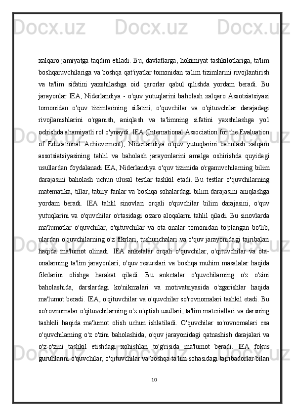 xalqaro jamiyatga taqdim etiladi. Bu, davlatlarga, hokimiyat tashkilotlariga, ta'lim
boshqaruvchilariga va boshqa qat'iyatlar tomonidan ta'lim tizimlarini rivojlantirish
va   ta'lim   sifatini   yaxshilashga   oid   qarorlar   qabul   qilishda   yordam   beradi.   Bu
jarayonlar  IEA, Niderlandiya -  o'quv yutuqlarini  baholash xalqaro Assotsiatsiyasi
tomonidan   o'quv   tizimlarining   sifatini,   o'quvchilar   va   o'qituvchilar   darajadagi
rivojlanishlarini   o'rganish,   aniqlash   va   ta'limning   sifatini   yaxshilashga   yo'l
ochishda ahamiyatli rol o'ynaydi. IEA (International Association for the Evaluation
of   Educational   Achievement),   Niderlandiya   o'quv   yutuqlarini   baholash   xalqaro
assotsiatsiyasining   tahlil   va   baholash   jarayonlarini   amalga   oshirishda   quyidagi
usullardan foydalanadi.IEA, Niderlandiya o'quv tizimida o'rganuvchilarning bilim
darajasini   baholash   uchun   ulusal   testlar   tashkil   etadi.   Bu   testlar   o'quvchilarning
matematika, tillar, tabiiy fanlar va boshqa sohalardagi  bilim darajasini  aniqlashga
yordam   beradi.   IEA   tahlil   sinovlari   orqali   o'quvchilar   bilim   darajasini,   o'quv
yutuqlarini   va o'quvchilar   o'rtasidagi   o'zaro aloqalarni   tahlil  qiladi.  Bu sinovlarda
ma'lumotlar   o'quvchilar,   o'qituvchilar   va   ota-onalar   tomonidan   to'plangan   bo'lib,
ulardan o'quvchilarning o'z fikrlari, tushunchalari va o'quv jarayonidagi tajribalari
haqida   ma'lumot   olinadi.   IEA   anketalar   orqali   o'quvchilar,   o'qituvchilar   va   ota-
onalarning   ta'lim   jarayonlari,   o'quv   resurslari   va   boshqa   muhim   masalalar   haqida
fikrlarini   olishga   harakat   qiladi.   Bu   anketalar   o'quvchilarning   o'z   o'zini
baholashida,   darslardagi   ko'nikmalari   va   motivatsiyasida   o'zgarishlar   haqida
ma'lumot beradi. IEA, o'qituvchilar va o'quvchilar so'rovnomalari tashkil etadi. Bu
so'rovnomalar o'qituvchilarning o'z o'qitish usullari, ta'lim materiallari va darsning
tashkili   haqida   ma'lumot   olish   uchun   ishlatiladi.   O'quvchilar   so'rovnomalari   esa
o'quvchilarning o'z o'zini baholashida, o'quv jarayonidagi qatnashish darajalari va
o'z-o'zini   tashkil   etishdagi   xohishlari   to'g'risida   ma'lumot   beradi.   IEA   fokus
guruhlarini o'quvchilar, o'qituvchilar va boshqa ta'lim sohasidagi tajribadorlar bilan
10