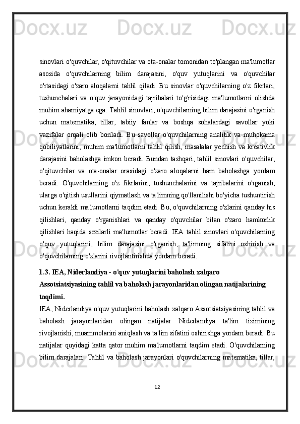 sinovlari o'quvchilar, o'qituvchilar va ota-onalar tomonidan to'plangan ma'lumotlar
asosida   o'quvchilarning   bilim   darajasini,   o'quv   yutuqlarini   va   o'quvchilar
o'rtasidagi   o'zaro   aloqalarni   tahlil   qiladi.   Bu   sinovlar   o'quvchilarning   o'z   fikrlari,
tushunchalari   va   o'quv   jarayonidagi   tajribalari   to'g'risidagi   ma'lumotlarni   olishda
muhim ahamiyatga ega. Tahlil sinovlari, o'quvchilarning bilim darajasini o'rganish
uchun   matematika,   tillar,   tabiiy   fanlar   va   boshqa   sohalardagi   savollar   yoki
vazifalar   orqali   olib   boriladi.   Bu   savollar   o'quvchilarning   analitik   va   muhokama
qobiliyatlarini,   muhim   ma'lumotlarni   tahlil   qilish,   masalalar   yechish   va   kreativlik
darajasini   baholashga   imkon   beradi.   Bundan   tashqari,   tahlil   sinovlari   o'quvchilar,
o'qituvchilar   va   ota-onalar   orasidagi   o'zaro   aloqalarni   ham   baholashga   yordam
beradi.   O'quvchilarning   o'z   fikrlarini,   tushunchalarini   va   tajribalarini   o'rganish,
ularga o'qitish usullarini qiymatlash va ta'limning qo'llanilishi bo'yicha tushuntirish
uchun kerakli ma'lumotlarni taqdim etadi. Bu, o'quvchilarning o'zlarini qanday his
qilishlari,   qanday   o'rganishlari   va   qanday   o'quvchilar   bilan   o'zaro   hamkorlik
qilishlari   haqida   sezilarli   ma'lumotlar   beradi.   IEA   tahlil   sinovlari   o'quvchilarning
o'quv   yutuqlarini,   bilim   darajasini   o'rganish,   ta'limning   sifatini   oshirish   va
o'quvchilarning o'zlarini rivojlantirishda yordam beradi. 
1.3.   IEA, Niderlandiya - o'quv yutuqlarini baholash xalqaro 
Assotsiatsiyasining tahlil va baholash jarayonlaridan olingan natijalarining 
taqdimi.
IEA, Niderlandiya o'quv yutuqlarini baholash xalqaro Assotsiatsiyasining tahlil va
baholash   jarayonlaridan   olingan   natijalar   Niderlandiya   ta'lim   tizimining
rivojlanishi, muammolarini aniqlash va ta'lim sifatini oshirishga yordam beradi. Bu
natijalar  quyidagi  katta qator  muhim  ma'lumotlarni  taqdim  etadi. O'quvchilarning
bilim darajalari: Tahlil va baholash jarayonlari o'quvchilarning matematika, tillar,
12