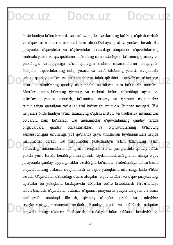 Niderlandiya ta'lim tizimida uchrashuvlar, fan darslarining tashkili, o'qitish metodi
va   o'quv   materiallari   kabi   masalalarni   identifikatsiya   qilishda   yordam   beradi.   Bu
jarayonlar   o'quvchilar   va   o'qituvchilar   o'rtasidagi   aloqalarni,   o'quvchilarning
motivatsiyasini va qiziqishlarini, ta'limning samaradorligini, ta'limning ijtimoiy va
psixologik   taraqqiyotiga   ta'sir   qiladigan   muhim   muammolarini   aniqlayadi.
Natijalar   o'quvchilarning   nutq,   yozma   va   hisob-kitobning   yanada   rivojlanishi
uchun   qanday   usullar   va   ko'rsatkichlarni   talab   qilishini,   o'quvchilar   o'rtasidagi
o'zaro   hamkorlikning   qanday   rivojlanishi   lozimligini   ham   ko'rsatishi   mumkin.
Masalan,   o'quvchilarning   ijtimoiy   va   mehnat   fanlari   sohasidagi   tajriba   va
bilimlarini   yanada   oshirish,   ta'limning   shaxsiy   va   ijtimoiy   rivojlanishni
ta'minlashga   qaratilgan   yo'nalishlarni   ko'rsatishi   mumkin.   Bundan   tashqari,   IEA
natijalari   Niderlandiya  ta'lim   tizimining  o'qitish   metodi   va  usullarida   muammolar
bo'lishini   ham   ko'rsatadi.   Bu   muammolar   o'quvchilarning   qanday   tarzda
o'rganishlari,   qanday   o'zlashtirishlari   va   o'qituvchilarning   ta'limning
samaradorligini   oshirishga   yo'l   qo'yishda   qaysi   usullardan   foydalanishlari   haqida
ma'lumotlar   beradi.   Bu   ma'lumotlar   Niderlandiya   ta'lim   tizimining   ta'lim
sohasidagi   muammolarni   hal   qilish,   rivojlantirish   va   yangilashda   qanday   ishlar
yaxshi   yurib   turishi   kerakligini   aniqlashda   foydalaniladi   anligini   va   ularga   o'quv
jarayonida qanday tayyorgarliklar berildiğini ko'rsatadi.   Niderlandiya ta'lim tizimi
o'quvchilarning o'zlarini rivojlantirish va o'quv yutuqlarini oshirishga katta e'tibor
beradi. O'quvchilar o'rtasidagi o'zaro aloqalar, o'quv usullari va o'quv jarayonidagi
tajribalar   bu   yutuqlarni   tasdiqlovchi   faktorlar   bo'lib   hisoblanadi.   Niderlandiya
ta'lim tizimida o'quvchilar o'zlarini o'rganish jarayonida yuqori darajada o'z-o'zini
boshqarish,   mustaqil   fikrlash,   ijtimoiy   aloqalar   qurish   va   ijodiylikni
rivojlantirishga   imkoniyat   beriladi.   Bunday   tahlil   va   baholash   natijalari
o'quvchilarning   o'zlarini   boshqarish,   mas'uliyat   bilan   ishlash,   kreativlik   va
14