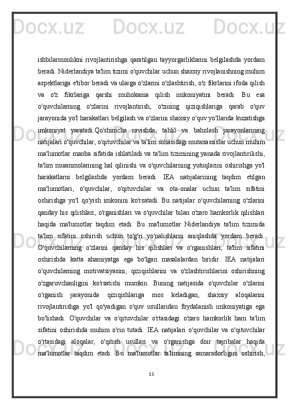 ishbilarmonlikni   rivojlantirishga   qaratilgan   tayyorgarliklarini   belgilashda   yordam
beradi. Niderlandiya ta'lim tizimi o'quvchilar uchun shaxsiy rivojlanishning muhim
aspektlariga e'tibor beradi va ularga o'zlarini o'zlashtirish, o'z fikrlarini ifoda qilish
va   o'z   fikrlariga   qarshi   muhokama   qilish   imkoniyatini   beradi.   Bu   esa
o'quvchilarning   o'zlarini   rivojlantirish,   o'zining   qiziqishlariga   qarab   o'quv
jarayonida yo'l harakatlari belgilash va o'zlarini shaxsiy o'quv yo'llarida kuzatishga
imkoniyat   yaratadi.Qo'shimcha   ravishda,   tahlil   va   baholash   jarayonlarining
natijalari o'quvchilar, o'qituvchilar va ta'lim sohasidagi mutaxassislar uchun muhim
ma'lumotlar manba sifatida ishlatiladi va ta'lim  tizimining yanada rivojlantirilishi,
ta'lim muammolarining hal qilinishi va o'quvchilarning yutuqlarini oshirishga yo'l
harakatlarni   belgilashda   yordam   beradi.   IEA   natijalarining   taqdim   etilgan
ma'lumotlari,   o'quvchilar,   o'qituvchilar   va   ota-onalar   uchun   ta'lim   sifatini
oshirishga   yo'l   qo'yish   imkonini   ko'rsatadi.   Bu   natijalar   o'quvchilarning   o'zlarini
qanday his qilishlari, o'rganishlari va o'quvchilar  bilan o'zaro hamkorlik qilishlari
haqida   ma'lumotlar   taqdim   etadi.   Bu   ma'lumotlar   Niderlandiya   ta'lim   tizimida
ta'lim   sifatini   oshirish   uchun   to'g'ri   yo'nalishlarni   aniqlashda   yordam   beradi.
O'quvchilarning   o'zlarini   qanday   his   qilishlari   va   o'rganishlari,   ta'lim   sifatini
oshirishda   katta   ahamiyatga   ega   bo'lgan   masalalardan   biridir.   IEA   natijalari
o'quvchilarning   motivatsiyasini,   qiziqishlarini   va   o'zlashtirishlarini   oshirishning
o'zgaruvchanligini   ko'rsatishi   mumkin.   Buning   natijasida   o'quvchilar   o'zlarini
o'rganish   jarayonida   qiziqishlariga   mos   keladigan,   shaxsiy   aloqalarini
rivojlantirishga   yo'l   qo'yadigan   o'quv   usullaridan   foydalanish   imkoniyatiga   ega
bo'lishadi.   O'quvchilar   va   o'qituvchilar   o'rtasidagi   o'zaro   hamkorlik   ham   ta'lim
sifatini   oshirishda   muhim   o'rin   tutadi.   IEA   natijalari   o'quvchilar   va   o'qituvchilar
o'rtasidagi   aloqalar,   o'qitish   usullari   va   o'rganishga   doir   tajribalar   haqida
ma'lumotlar   taqdim   etadi.   Bu   ma'lumotlar   ta'limning   samaradorligini   oshirish,
15