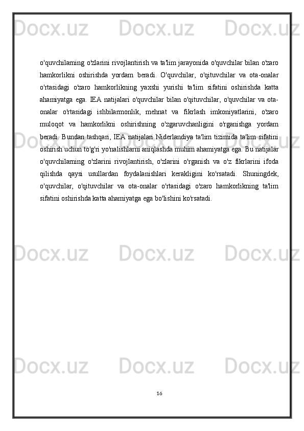 o'quvchilarning o'zlarini rivojlantirish va ta'lim jarayonida o'quvchilar bilan o'zaro
hamkorlikni   oshirishda   yordam   beradi.   O'quvchilar,   o'qituvchilar   va   ota-onalar
o'rtasidagi   o'zaro   hamkorlikning   yaxshi   yurishi   ta'lim   sifatini   oshirishda   katta
ahamiyatga   ega.   IEA  natijalari   o'quvchilar   bilan  o'qituvchilar,   o'quvchilar   va   ota-
onalar   o'rtasidagi   ishbilarmonlik,   mehnat   va   fikrlash   imkoniyatlarini,   o'zaro
muloqot   va   hamkorlikni   oshirishning   o'zgaruvchanligini   o'rganishga   yordam
beradi. Bundan tashqari, IEA natijalari  Niderlandiya ta'lim  tizimida ta'lim  sifatini
oshirish uchun to'g'ri yo'nalishlarni aniqlashda muhim ahamiyatga ega. Bu natijalar
o'quvchilarning   o'zlarini   rivojlantirish,   o'zlarini   o'rganish   va   o'z   fikrlarini   ifoda
qilishda   qaysi   usullardan   foydalanishlari   kerakligini   ko'rsatadi.   Shuningdek,
o'quvchilar,   o'qituvchilar   va   ota-onalar   o'rtasidagi   o'zaro   hamkorlikning   ta'lim
sifatini oshirishda katta ahamiyatga ega bo'lishini ko'rsatadi.
16