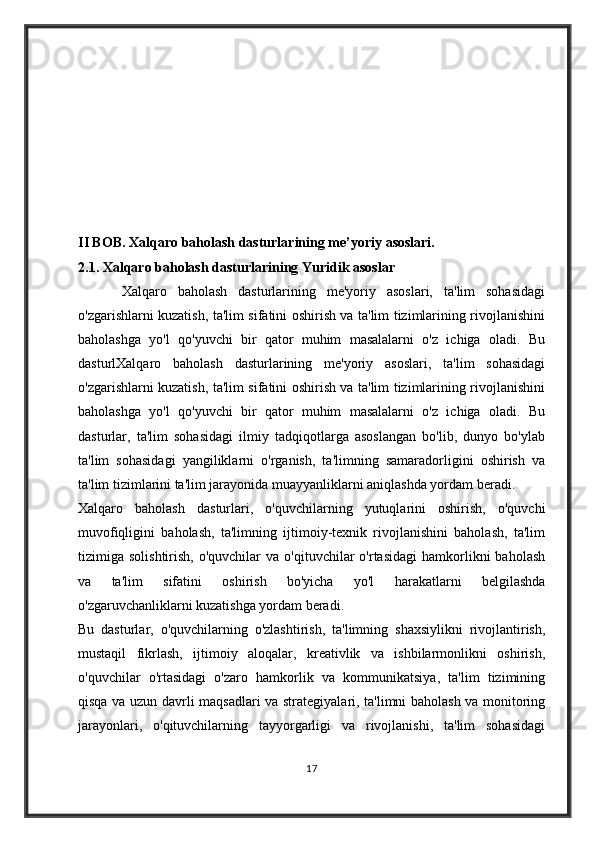 II BOB.  Xalqaro baholash dasturlarining me’yoriy asoslari.
2.1. Xalqaro baholash dasturlarining Yuridik asoslar        
        Xalqaro   baholash   dasturlarining   me'yoriy   asoslari,   ta'lim   sohasidagi
o'zgarishlarni kuzatish, ta'lim sifatini oshirish va ta'lim tizimlarining rivojlanishini
baholashga   yo'l   qo'yuvchi   bir   qator   muhim   masalalarni   o'z   ichiga   oladi.   Bu
dasturlXalqaro   baholash   dasturlarining   me'yoriy   asoslari,   ta'lim   sohasidagi
o'zgarishlarni kuzatish, ta'lim sifatini oshirish va ta'lim tizimlarining rivojlanishini
baholashga   yo'l   qo'yuvchi   bir   qator   muhim   masalalarni   o'z   ichiga   oladi.   Bu
dasturlar,   ta'lim   sohasidagi   ilmiy   tadqiqotlarga   asoslangan   bo'lib,   dunyo   bo'ylab
ta'lim   sohasidagi   yangiliklarni   o'rganish,   ta'limning   samaradorligini   oshirish   va
ta'lim tizimlarini ta'lim jarayonida muayyanliklarni aniqlashda yordam beradi.
Xalqaro   baholash   dasturlari,   o'quvchilarning   yutuqlarini   oshirish,   o'quvchi
muvofiqligini   baholash,   ta'limning   ijtimoiy-texnik   rivojlanishini   baholash,   ta'lim
tizimiga  solishtirish,  o'quvchilar  va   o'qituvchilar  o'rtasidagi   hamkorlikni  baholash
va   ta'lim   sifatini   oshirish   bo'yicha   yo'l   harakatlarni   belgilashda
o'zgaruvchanliklarni kuzatishga yordam beradi.
Bu   dasturlar,   o'quvchilarning   o'zlashtirish,   ta'limning   shaxsiylikni   rivojlantirish,
mustaqil   fikrlash,   ijtimoiy   aloqalar,   kreativlik   va   ishbilarmonlikni   oshirish,
o'quvchilar   o'rtasidagi   o'zaro   hamkorlik   va   kommunikatsiya,   ta'lim   tizimining
qisqa va uzun davrli maqsadlari va strategiyalari, ta'limni baholash va monitoring
jarayonlari,   o'qituvchilarning   tayyorgarligi   va   rivojlanishi,   ta'lim   sohasidagi
17