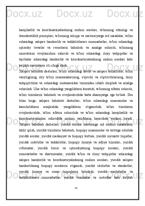 hamjihatlik   va   koordinatsiyalashning   muhim   asoslari,   ta'limning   erkinligi   va
demokratiklik prinsiplari, ta'limning soliqqa va ma'muriyatga oid masalalar, ta'lim
sohasidagi   xalqaro   hamkorlik   va   tashkilotlararo   munosabatlar,   ta'lim   sohasidagi
iqtisodiy   tovarlar   va   resurslarni   baholash   va   amalga   oshirish,   ta'limning
innovatsion   rivojlanishini   oshirish   va   ta'lim   sohasidagi   ilmiy   tadqiqotlar   va
tajribalar   sohasidagi   hamkorlik   va   koordinatsiyalashning   muhim   asoslari   kabi
ko'plab mavzularni o'z ichiga oladi.
Xalqaro baholash dasturlari, ta'lim sohasidagi davlat va xalqaro tashkilotlar, ta'lim
vazirligining,   oliy   ta'lim   muassasalarining,   o'quvchi   va   o'qituvchilarning,   ilmiy
tadqiqotchilar   va   sohasidagi   mutaxassislar   tomonidan   ishlab   chiqiladi   va   amalga
oshiriladi. Ular ta'lim sohasidagi yangiliklarni kuzatish, ta'limning sifatini oshirish,
ta'lim   tizimlarini   baholash   va   rivojlantirishda   katta   ahamiyatga   ega   bo'ladi.   Shu
bilan   birga,   xalqaro   baholash   dasturlari,   ta'lim   sohasidagi   muammolar   va
kamchiliklarni   aniqlashda,   yangiliklarni   o'rganishda,   ta'lim   tizimlarini
rivojlantirishda,   ta'lim   sifatini   oshirishda   va   ta'lim   sohasidagi   hamjihatlik   va
koordinatsiyalashni   oshirishda   muhim   vazifalarni   bajarishda   yordam   beradi.
Xalqaro   baholash   dasturlari,   yuridik   asoslar   mavzusiga   oid   muhim   masalalarni
tahlil qilish, yuridik tizimlarni baholash, huquqiy muammolar va tartibga solishda
yuridik asoslar, yuridik madaniyat va huquqiy kultura, yuridik normativ hujjatlar,
yuridik   institutlar   va   tashkilotlar,   huquqiy   himoya   va   adliya   tizimlari,   yuridik
reformalar,   yuridik   bozor   va   iqtisodiyatning   huquqiy   asoslari,   yuridik
munosabatlar   va   shartnomalar,   yuridik   ta'lim   va   ilmiy   tadqiqotlar   sohasidagi
xalqaro   hamkorlik   va   koordinatsiyalashning   muhim   asoslari,   yuridik   xalqaro
hamkorlikning   huquqiy   asoslarini   o'rganish,   yuridik   islohotlar   va   standartlar,
yuridik   himoya   va   inson   huquqlarini   baholash,   yuridik   maslahatlar   va
tashkilotlararo   munosabatlar,   yuridik   texnikalar   va   metodlar   kabi   ko'plab
18 