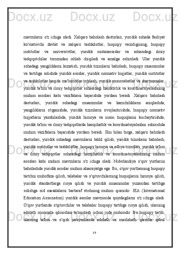mavzularni   o'z   ichiga   oladi.   Xalqaro   baholash   dasturlari,   yuridik   sohada   faoliyat
ko'rsatuvchi   davlat   va   xalqaro   tashkilotlar,   huquqiy   vazirligining,   huquqiy
institutlar   va   universitetlar,   yuridik   mutaxassislar   va   sohasidagi   ilmiy
tadqiqotchilar   tomonidan   ishlab   chiqiladi   va   amalga   oshiriladi.   Ular   yuridik
sohadagi  yangiliklarni  kuzatish,  yuridik tizimlarni  baholash, huquqiy muammolar
va   tartibga   solishda   yuridik   asoslar,   yuridik   normativ   hujjatlar,   yuridik   institutlar
va tashkilotlar haqida ma'lumotlar to'plash, yuridik munosabatlar va shartnomalar,
yuridik ta'lim va ilmiy tadqiqotlar sohasidagi  hamkorlik va koordinatsiyalashning
muhim   asoslari   kabi   vazifalarni   bajarishda   yordam   beradi.   Xalqaro   baholash
dasturlari,   yuridik   sohadagi   muammolar   va   kamchiliklarni   aniqlashda,
yangiliklarni   o'rganishda,   yuridik   tizimlarni   rivojlantirishda,   huquqiy   normativ
hujjatlarni   yaxshilashda,   yuridik   himoya   va   inson   huquqlarini   kuchaytirishda,
yuridik ta'lim va ilmiy tadqiqotlarda hamjihatlik va koordinatsiyalashni oshirishda
muhim   vazifalarni   bajarishda   yordam   beradi.   Shu   bilan   birga,   xalqaro   baholash
dasturlari,   yuridik   sohadagi   mavzularni   tahlil   qilish,   yuridik   tizimlarni   baholash,
yuridik institutlar va tashkilotlar, huquqiy himoya va adliya tizimlari, yuridik ta'lim
va   ilmiy   tadqiqotlar   sohasidagi   hamjihatlik   va   koordinatsiyalashning   muhim
asoslari   kabi   muhim   mavzularni   o'z   ichiga   oladi.   Niderlandiya   o'quv   yurtlarini
baholashda yuridik asoslar muhim ahamiyatga ega. Bu, o'quv yurtlarining huquqiy
tartibni   muhofaza  qilish,  talabalar  va  o'qituvchilarning huquqlarini  himoya  qilish,
yuridik   standartlarga   rioya   qilish   va   yuridik   muammolar   yuzasidan   tartibga
solishga   oid   masalalarni   bartaraf   etishning   muhim   qismidir.   IEA   (International
Education   Association)   yuridik   asoslar   mavzusida   quyidagilarni   o'z   ichiga   oladi.
O'quv   yurtlarida   o'qituvchilar   va   talabalar   huquqiy   tartibga   rioya   qilish,   ularning
adolatli   muomala   qilinishini   ta'minlash   uchun   juda   muhimdir.   Bu   huquqiy   tartib,
ularning   ta'lim   va   o'qish   jarayonlarida   adolatli   va   maslahatli   qarorlar   qabul
19