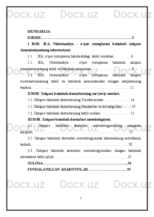 MUNDARIJA:
KIRISH………………………………………………………………….3
I   BOB.   IEA,   Niderlandiya   -   o‘quv   yutuqlarini   baholash   xalqaro
Assotsiatsiyasining sekretariyati . 
1.1.     IEA, o'quv yutuqlarini baholashdagi  tahlil vositalari………..….6
1.2.   IEA,   Niderlandiya   -   o'quv   yutuqlarini   baholash   xalqaro
Assotsiatsiyasining tahlil va baholash jarayonlari ………… …………………9
1.3.   IEA,   Niderlandiya   -   o'quv   yutuqlarini   baholash   xalqaro
Assotsiatsiyasining   tahlil   va   baholash   jarayonlaridan   olingan   natijalarining
taqdimi…………………………………………………………………….…12
II BOB.  Xalqaro baholash dasturlarining me’yoriy asoslari.
2.1.   Xalqaro baholash dasturlarining Yuridik asoslar……………..…....16
2.2.   Xalqaro baholash dasturlarining Standartlar va ko'rsatgichlar …….. . 19
2.3. Xalqaro baholash dasturlarining tahlil usullari…….........………....22
III BOB.  Xalqaro baholash dasturlari metodologiyasi.
3.1 .   Xalqaro   baholash   dasturlari   metodologiyasining   maqsadni
aniqlash……………..…………………………………………………….....25
3.2.   Xalqaro   baholash   dasturlari   metodologiyasida   baholashning   metodlarini
tanlash……………………………………………………………........…....28
3.3.   Xalqaro   baholash   dasturlari   metodologiyasidan   olingan   baholash
xulosalarni tahlil qilish………………………………………………..........31
XULOSA…………………………………………………………......34
FOYDALANILGAN ADABIYOTLAR ………………………..…35
2