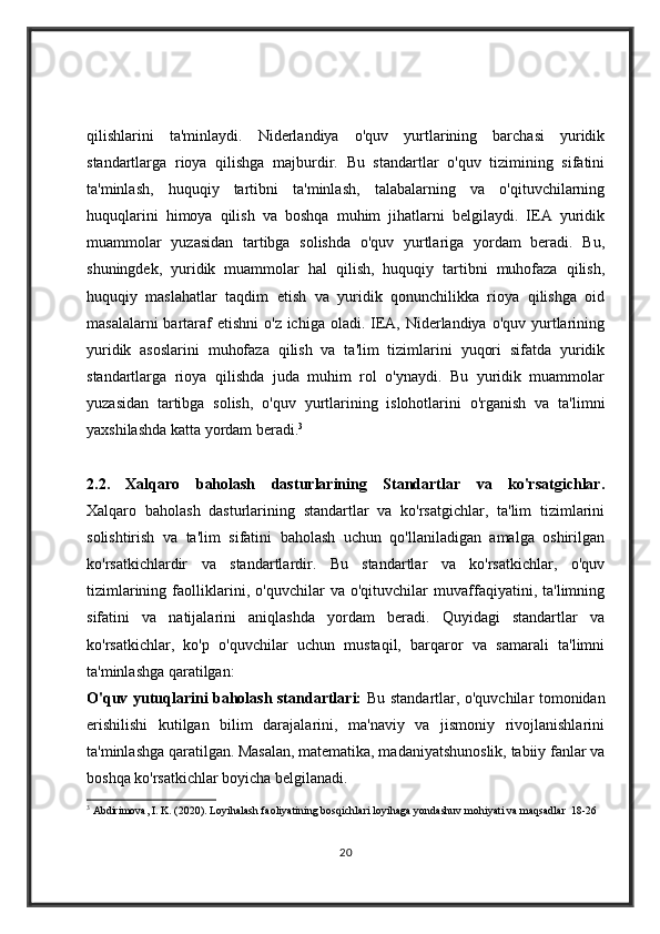 qilishlarini   ta'minlaydi.   Niderlandiya   o'quv   yurtlarining   barchasi   yuridik
standartlarga   rioya   qilishga   majburdir.   Bu   standartlar   o'quv   tizimining   sifatini
ta'minlash,   huquqiy   tartibni   ta'minlash,   talabalarning   va   o'qituvchilarning
huquqlarini   himoya   qilish   va   boshqa   muhim   jihatlarni   belgilaydi.   IEA   yuridik
muammolar   yuzasidan   tartibga   solishda   o'quv   yurtlariga   yordam   beradi.   Bu,
shuningdek,   yuridik   muammolar   hal   qilish,   huquqiy   tartibni   muhofaza   qilish,
huquqiy   maslahatlar   taqdim   etish   va   yuridik   qonunchilikka   rioya   qilishga   oid
masalalarni  bartaraf  etishni  o'z ichiga oladi. IEA, Niderlandiya o'quv  yurtlarining
yuridik   asoslarini   muhofaza   qilish   va   ta'lim   tizimlarini   yuqori   sifatda   yuridik
standartlarga   rioya   qilishda   juda   muhim   rol   o'ynaydi.   Bu   yuridik   muammolar
yuzasidan   tartibga   solish,   o'quv   yurtlarining   islohotlarini   o'rganish   va   ta'limni
yaxshilashda katta yordam beradi. 3
2.2.   Xalqaro   baholash   dasturlarining   Standartlar   va   ko'rsatgichlar.
Xalqaro   baholash   dasturlarining   standartlar   va   ko'rsatgichlar,   ta'lim   tizimlarini
solishtirish   va   ta'lim   sifatini   baholash   uchun   qo'llaniladigan   amalga   oshirilgan
ko'rsatkichlardir   va   standartlardir.   Bu   standartlar   va   ko'rsatkichlar,   o'quv
tizimlarining   faolliklarini,   o'quvchilar   va   o'qituvchilar   muvaffaqiyatini,   ta'limning
sifatini   va   natijalarini   aniqlashda   yordam   beradi.   Quyidagi   standartlar   va
ko'rsatkichlar,   ko'p   o'quvchilar   uchun   mustaqil,   barqaror   va   samarali   ta'limni
ta'minlashga qaratilgan:
O'quv yutuqlarini baholash standartlari:   Bu standartlar, o'quvchilar tomonidan
erishilishi   kutilgan   bilim   darajalarini,   ma'naviy   va   jismoniy   rivojlanishlarini
ta'minlashga qaratilgan. Masalan, matematika, madaniyatshunoslik, tabiiy fanlar va
boshqa ko'rsatkichlar boyicha belgilanadi.
3
  Abdirimova, I. K. (2020). Loyihalash faoliyatining bosqichlari loyihaga yondashuv mohiyati va maqsadlar  18-26
20