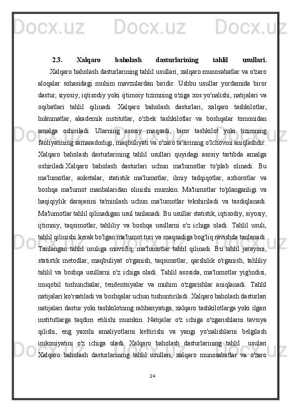 2.3.   Xalqaro   baholash   dasturlarining   tahlil   usullari.
      Xalqaro baholash dasturlarining tahlil usullari, xalqaro munosabatlar va o'zaro
aloqalar   sohasidagi   muhim   mavzulardan   biridir.   Ushbu   usullar   yordamida   biror
dastur, siyosiy, iqtisodiy yoki ijtimoiy tizimning o'ziga xos yo'nalishi, natijalari va
oqibatlari   tahlil   qilinadi.   Xalqaro   baholash   dasturlari,   xalqaro   tashkilotlar,
hukumatlar,   akademik   institutlar,   o'zbek   tashkilotlar   va   boshqalar   tomonidan
amalga   oshiriladi.   Ularning   asosiy   maqsadi,   biror   tashkilot   yoki   tizimning
faoliyatining samaradorligi, maqbuliyati va o'zaro ta'sirining o'lchovini aniqlashdir.
Xalqaro   baholash   dasturlarining   tahlil   usullari   quyidagi   asosiy   tartibda   amalga
oshiriladi.Xalqaro   baholash   dasturlari   uchun   ma'lumotlar   to'plab   olinadi.   Bu
ma'lumotlar,   anketalar,   statistik   ma'lumotlar,   ilmiy   tadqiqotlar,   axborotlar   va
boshqa   ma'lumot   manbalaridan   olinishi   mumkin.   Ma'lumotlar   to'planganligi   va
haqiqiylik   darajasini   ta'minlash   uchun   ma'lumotlar   tekshiriladi   va   tasdiqlanadi.
Ma'lumotlar tahlil qilinadigan usul tanlanadi. Bu usullar statistik, iqtisodiy, siyosiy,
ijtimoiy,   taqsimotlar,   tahliliy   va   boshqa   usullarni   o'z   ichiga   oladi.   Tahlil   usuli,
tahlil qilinishi kerak bo'lgan ma'lumot turi va maqsadiga bog'liq ravishda tanlanadi.
Tanlangan   tahlil   usuliga   muvofiq,   ma'lumotlar   tahlil   qilinadi.   Bu   tahlil   jarayoni,
statistik   metodlar,   maqbuliyat   o'rganish,   taqsimotlar,   qarshilik   o'rganish,   tahliliy
tahlil   va   boshqa   usullarni   o'z   ichiga   oladi.   Tahlil   asosida,   ma'lumotlar   yig'indisi,
muqobil   tushunchalar,   tendentsiyalar   va   muhim   o'zgarishlar   aniqlanadi.   Tahlil
natijalari ko'rsatiladi va boshqalar uchun tushuntiriladi. Xalqaro baholash dasturlari
natijalari dastur yoki tashkilotning rahbariyatiga, xalqaro tashkilotlarga yoki ilgari
institutlarga   taqdim   etilishi   mumkin.   Natijalar   o'z   ichiga   o'zgarishlarni   tavsiya
qilishi,   eng   yaxshi   amaliyotlarni   keltirishi   va   yangi   yo'nalishlarni   belgilash
imkoniyatini   o'z   ichiga   oladi.   Xalqaro   baholash   dasturlarining   tahlil     usulari
Xalqaro   baholash   dasturlarining   tahlil   usullari,   xalqaro   munosabatlar   va   o'zaro
24 