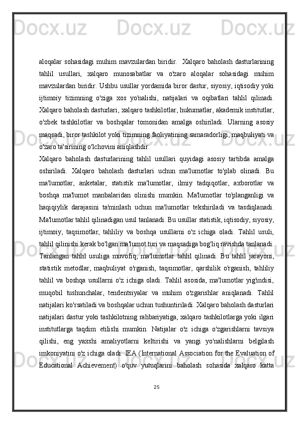 aloqalar   sohasidagi   muhim   mavzulardan   biridir.    Xalqaro  baholash   dasturlarining
tahlil   usullari,   xalqaro   munosabatlar   va   o'zaro   aloqalar   sohasidagi   muhim
mavzulardan biridir. Ushbu usullar yordamida biror dastur, siyosiy, iqtisodiy yoki
ijtimoiy   tizimning   o'ziga   xos   yo'nalishi,   natijalari   va   oqibatlari   tahlil   qilinadi.
Xalqaro baholash dasturlari, xalqaro tashkilotlar, hukumatlar, akademik institutlar,
o'zbek   tashkilotlar   va   boshqalar   tomonidan   amalga   oshiriladi.   Ularning   asosiy
maqsadi, biror tashkilot yoki tizimning faoliyatining samaradorligi, maqbuliyati va
o'zaro ta'sirining o'lchovini aniqlashdir.
Xalqaro   baholash   dasturlarining   tahlil   usullari   quyidagi   asosiy   tartibda   amalga
oshiriladi.   Xalqaro   baholash   dasturlari   uchun   ma'lumotlar   to'plab   olinadi.   Bu
ma'lumotlar,   anketalar,   statistik   ma'lumotlar,   ilmiy   tadqiqotlar,   axborotlar   va
boshqa   ma'lumot   manbalaridan   olinishi   mumkin.   Ma'lumotlar   to'planganligi   va
haqiqiylik   darajasini   ta'minlash   uchun   ma'lumotlar   tekshiriladi   va   tasdiqlanadi.
Ma'lumotlar tahlil qilinadigan usul tanlanadi. Bu usullar statistik, iqtisodiy, siyosiy,
ijtimoiy,   taqsimotlar,   tahliliy   va   boshqa   usullarni   o'z   ichiga   oladi.   Tahlil   usuli,
tahlil qilinishi kerak bo'lgan ma'lumot turi va maqsadiga bog'liq ravishda tanlanadi.
Tanlangan   tahlil   usuliga   muvofiq,   ma'lumotlar   tahlil   qilinadi.   Bu   tahlil   jarayoni,
statistik   metodlar,   maqbuliyat   o'rganish,   taqsimotlar,   qarshilik   o'rganish,   tahliliy
tahlil   va   boshqa   usullarni   o'z   ichiga   oladi.   Tahlil   asosida,   ma'lumotlar   yig'indisi,
muqobil   tushunchalar,   tendentsiyalar   va   muhim   o'zgarishlar   aniqlanadi.   Tahlil
natijalari ko'rsatiladi va boshqalar uchun tushuntiriladi. Xalqaro baholash dasturlari
natijalari dastur yoki tashkilotning rahbariyatiga, xalqaro tashkilotlarga yoki ilgari
institutlarga   taqdim   etilishi   mumkin.   Natijalar   o'z   ichiga   o'zgarishlarni   tavsiya
qilishi,   eng   yaxshi   amaliyotlarni   keltirishi   va   yangi   yo'nalishlarni   belgilash
imkoniyatini o'z ichiga oladi.   IEA (International Association for the Evaluation of
Educational   Achievement)   o'quv   yutuqlarini   baholash   sohasida   xalqaro   katta
25