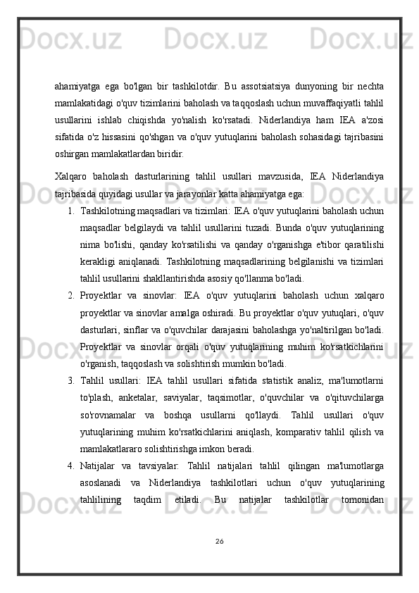 ahamiyatga   ega   bo'lgan   bir   tashkilotdir.   Bu   assotsiatsiya   dunyoning   bir   nechta
mamlakatidagi o'quv tizimlarini baholash va taqqoslash uchun muvaffaqiyatli tahlil
usullarini   ishlab   chiqishda   yo'nalish   ko'rsatadi.   Niderlandiya   ham   IEA   a'zosi
sifatida o'z hissasini  qo'shgan va o'quv yutuqlarini baholash sohasidagi  tajribasini
oshirgan mamlakatlardan biridir.
Xalqaro   baholash   dasturlarining   tahlil   usullari   mavzusida,   IEA   Niderlandiya
tajribasida quyidagi usullar va jarayonlar katta ahamiyatga ega:
1. Tashkilotning maqsadlari va tizimlari: IEA o'quv yutuqlarini baholash uchun
maqsadlar   belgilaydi   va   tahlil   usullarini   tuzadi.   Bunda   o'quv   yutuqlarining
nima   bo'lishi,   qanday   ko'rsatilishi   va   qanday   o'rganishga   e'tibor   qaratilishi
kerakligi  aniqlanadi.   Tashkilotning   maqsadlarining  belgilanishi  va  tizimlari
tahlil usullarini shakllantirishda asosiy qo'llanma bo'ladi.
2. Proyektlar   va   sinovlar:   IEA   o'quv   yutuqlarini   baholash   uchun   xalqaro
proyektlar va sinovlar amalga oshiradi. Bu proyektlar o'quv yutuqlari, o'quv
dasturlari, sinflar va o'quvchilar darajasini baholashga yo'naltirilgan bo'ladi.
Proyektlar   va   sinovlar   orqali   o'quv   yutuqlarining   muhim   ko'rsatkichlarini
o'rganish, taqqoslash va solishtirish mumkin bo'ladi.
3. Tahlil   usullari:   IEA   tahlil   usullari   sifatida   statistik   analiz,   ma'lumotlarni
to'plash,   anketalar,   saviyalar,   taqsimotlar,   o'quvchilar   va   o'qituvchilarga
so'rovnamalar   va   boshqa   usullarni   qo'llaydi.   Tahlil   usullari   o'quv
yutuqlarining   muhim   ko'rsatkichlarini   aniqlash,   komparativ   tahlil   qilish   va
mamlakatlararo solishtirishga imkon beradi.
4. Natijalar   va   tavsiyalar:   Tahlil   natijalari   tahlil   qilingan   ma'lumotlarga
asoslanadi   va   Niderlandiya   tashkilotlari   uchun   o'quv   yutuqlarining
tahlilining   taqdim   etiladi.   Bu   natijalar   tashkilotlar   tomonidan
26 