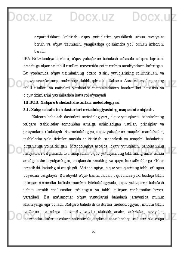 o'zgartirishlarni   keltirish,   o'quv   yutuqlarini   yaxshilash   uchun   tavsiyalar
berish   va   o'quv   tizimlarini   yangilashga   qo'shimcha   yo'l   ochish   imkonini
beradi.
IEA   Niderlandiya   tajribasi,   o'quv   yutuqlarini   baholash   sohasida   xalqaro   tajribani
o'z ichiga olgan va tahlil usullari mavzusida qator muhim amaliyotlarni ko'rsatgan.
Bu   yordamida   o'quv   tizimlarining   o'zaro   ta'siri,   yutuqlarining   solishtirilishi   va
o'quvjarayonlarining   muhimligi   tahlil   qilinadi.   Xalqaro   Assotsiatsiyalar,   uning
tahlil   usullari   va   natijalari   yordamida   mamlakatlararo   hamkorlikni   o'rnatish   va
o'quv tizimlarini yaxshilashda katta rol o'ynayadi
III BOB.  Xalqaro baholash dasturlari metodologiyasi.
3.1 .   Xalqaro baholash dasturlari metodologiyasining maqsadni aniqlash . 
          Xalqaro   baholash   dasturlari   metodologiyasi,   o'quv   yutuqlarini   baholashning
xalqaro   tashkilotlar   tomonidan   amalga   oshiriladigan   usullar,   prinsiplar   va
jarayonlarni ifodalaydi. Bu metodologiya, o'quv yutuqlarini muqobil mamlakatlar,
tashkilotlar   yoki   tizimlar   orasida   solishtirish,   taqqoslash   va   muqobil   baholashni
o'rganishga   yo'naltirilgan.   Metodologiya   asosida,   o'quv   yutuqlarini   baholashning
maqsadlari belgilanadi. Bu maqsadlar, o'quv yutuqlarining tahlilining nima uchun
amalga   oshirilayotganligini,   aniqlanishi   kerakligi   va   qaysi   ko'rsatkichlarga   e'tibor
qaratilishi lozimligini aniqlaydi. Metodologiya, o'quv yutuqlarining tahlil qilingan
obyektini belgilaydi. Bu obyekt o'quv tizimi, fanlar, o'quvchilar yoki boshqa tahlil
qilingan elementlar   bo'lishi   mumkin.  Metodologiyada,  o'quv  yutuqlarini   baholash
uchun   kerakli   ma'lumotlar   to'plangan   va   tahlil   qilingan   ma'lumotlar   bazasi
yaratiladi.   Bu   ma'lumotlar   o'quv   yutuqlarini   baholash   jarayonida   muhim
ahamiyatga ega bo'ladi. Xalqaro baholash dasturlari metodologiyasi, muhim tahlil
usullarini   o'z   ichiga   oladi.   Bu   usullar   statistik   analiz,   anketalar,   saviyalar,
taqsimotlar, ko'rsatkichlarni solishtirish, taqdimotlar va boshqa usullarni o'z ichiga
27