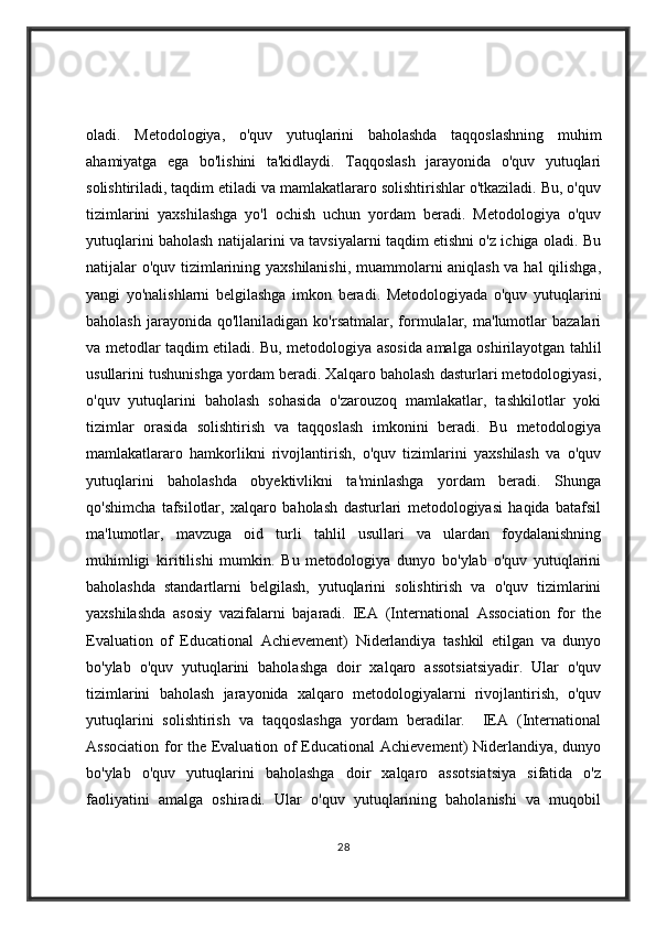 oladi.   Metodologiya,   o'quv   yutuqlarini   baholashda   taqqoslashning   muhim
ahamiyatga   ega   bo'lishini   ta'kidlaydi.   Taqqoslash   jarayonida   o'quv   yutuqlari
solishtiriladi, taqdim etiladi va mamlakatlararo solishtirishlar o'tkaziladi. Bu, o'quv
tizimlarini   yaxshilashga   yo'l   ochish   uchun   yordam   beradi.   Metodologiya   o'quv
yutuqlarini baholash natijalarini va tavsiyalarni taqdim etishni o'z ichiga oladi. Bu
natijalar o'quv tizimlarining yaxshilanishi, muammolarni aniqlash va hal qilishga,
yangi   yo'nalishlarni   belgilashga   imkon   beradi.   Metodologiyada   o'quv   yutuqlarini
baholash   jarayonida  qo'llaniladigan   ko'rsatmalar,  formulalar,  ma'lumotlar   bazalari
va metodlar taqdim etiladi. Bu, metodologiya asosida amalga oshirilayotgan tahlil
usullarini tushunishga yordam beradi. Xalqaro baholash dasturlari metodologiyasi,
o'quv   yutuqlarini   baholash   sohasida   o'zarouzoq   mamlakatlar,   tashkilotlar   yoki
tizimlar   orasida   solishtirish   va   taqqoslash   imkonini   beradi.   Bu   metodologiya
mamlakatlararo   hamkorlikni   rivojlantirish,   o'quv   tizimlarini   yaxshilash   va   o'quv
yutuqlarini   baholashda   obyektivlikni   ta'minlashga   yordam   beradi.   Shunga
qo'shimcha   tafsilotlar,   xalqaro   baholash   dasturlari   metodologiyasi   haqida   batafsil
ma'lumotlar,   mavzuga   oid   turli   tahlil   usullari   va   ulardan   foydalanishning
muhimligi   kiritilishi   mumkin.   Bu   metodologiya   dunyo   bo'ylab   o'quv   yutuqlarini
baholashda   standartlarni   belgilash,   yutuqlarini   solishtirish   va   o'quv   tizimlarini
yaxshilashda   asosiy   vazifalarni   bajaradi.   IEA   (International   Association   for   the
Evaluation   of   Educational   Achievement)   Niderlandiya   tashkil   etilgan   va   dunyo
bo'ylab   o'quv   yutuqlarini   baholashga   doir   xalqaro   assotsiatsiyadir.   Ular   o'quv
tizimlarini   baholash   jarayonida   xalqaro   metodologiyalarni   rivojlantirish,   o'quv
yutuqlarini   solishtirish   va   taqqoslashga   yordam   beradilar.     IEA   (International
Association for the Evaluation of Educational  Achievement) Niderlandiya, dunyo
bo'ylab   o'quv   yutuqlarini   baholashga   doir   xalqaro   assotsiatsiya   sifatida   o'z
faoliyatini   amalga   oshiradi.   Ular   o'quv   yutuqlarining   baholanishi   va   muqobil
28