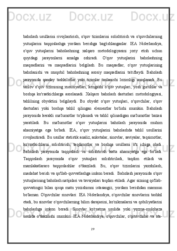 baholash   usullarini   rivojlantirish,   o'quv   tizimlarini   solishtirish   va   o'quvchilarning
yutuqlarini   taqqoslashga   yordam   berishga   bag'ishlanganlar.   IEA   Niderlandiya,
o'quv   yutuqlarini   baholashning   xalqaro   metodologiyasini   joriy   etish   uchun
quyidagi   jarayonlarni   amalga   oshiradi.   O'quv   yutuqlarini   baholashning
maqsadlarini   va   maqsadlarini   belgilash.   Bu   maqsadlar,   o'quv   yutuqlarining
baholanishi   va   muqobil   baholashning   asosiy   maqsadlarini   ta'riflaydi.   Baholash
jarayonida   qanday   tashkilotlar   yoki   tizimlar   tanlanishi   lozimligi   aniqlanadi.   Bu
tanlov   o'quv   tizimining   xususiyatlari,   kengashi   o'quv   yutuqlari,   yosh   guruhlar   va
boshqa   ko'rsatkichlarga   asoslanadi.   Xalqaro   baholash   dasturlari   metodologiyasi,
tahlilning   obyektini   belgilaydi.   Bu   obyekt   o'quv   yutuqlari,   o'quvchilar,   o'quv
dasturlari   yoki   boshqa   tahlil   qilingan   elementlar   bo'lishi   mumkin.   Baholash
jarayonida   kerakli   ma'lumotlar   to'planadi   va   tahlil   qilinadigan   ma'lumotlar   bazasi
yaratiladi.   Bu   ma'lumotlar   o'quv   yutuqlarini   baholash   jarayonida   muhim
ahamiyatga   ega   bo'ladi.   IEA,   o'quv   yutuqlarini   baholashda   tahlil   usullarini
rivojlantiradi. Bu usullar statistik analiz, anketalar, sinovlar, saviyalar, taqsimotlar,
ko'rsatkichlarni   solishtirish,   taqdimotlar   va   boshqa   usullarni   o'z   ichiga   oladi.
Baholash   jarayonida   taqqoslash   va   solishtirish   katta   ahamiyatga   ega   bo'ladi.
Taqqoslash   jarayonida   o'quv   yutuqlari   solishtiriladi,   taqdim   etiladi   va
mamlakatlararo   taqqoslashlar   o'tkaziladi.   Bu,   o'quv   tizimlarini   yaxshilash,
maslahat berish va qo'llab-quvvatlashga imkon beradi.   Baholash jarayonida o'quv
yutuqlarining baholash natijalari va tavsiyalari taqdim etiladi. Agar sizning qo'llab-
quvvatingiz   bilan   qisqa   matn   yozishimni   istasangiz,   yordam   berishdan   mamnun
bo'laman.   O'quvchilar   sinovlari:   IEA   Niderlandiya,   o'quvchilar   sinovlarini   tashkil
etadi, bu sinovlar o'quvchilarning bilim darajasini, ko'nikmalarni va qobiliyatlarini
baholashga   imkon   beradi.   Sinovlar   ko'rsatma   usulida   yoki   yozma-mulohaza
usulida   o'tkazilishi   mumkin.   IEA   Niderlandiya,   o'quvchilar,   o'qituvchilar   va   ota-
29