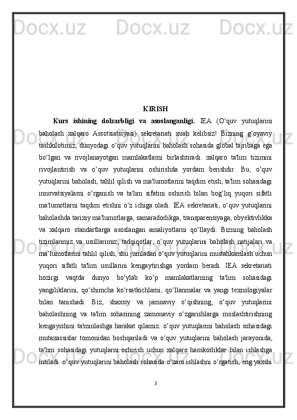 KIRISH
Kurs   ishining   dolzarbligi   va   asoslanganligi.   IEA   (O‘quv   yutuqlarini
baholash   xalqaro   Assotsiatsiyasi)   sekretariati   xush   kelibsiz!   Bizning   g‘oyaviy
tashkilotimiz, dunyodagi o‘quv yutuqlarini baholash sohasida global tajribaga ega
bo‘lgan   va   rivojlanayotgan   mamlakatlarni   birlashtiradi.   xalqaro   ta'lim   tizimini
rivojlantirish   va   o‘quv   yutuqlarini   oshirishda   yordam   berishdir.   Bu,   o‘quv
yutuqlarini baholash, tahlil qilish va ma'lumotlarini taqdim etish, ta'lim sohasidagi
innovatsiyalarni   o‘rganish   va   ta'lim   sifatini   oshirish   bilan   bog‘liq   yuqori   sifatli
ma'lumotlarni   taqdim   etishni   o‘z   ichiga   oladi.   IEA   sekretariati,   o‘quv   yutuqlarini
baholashda tarixiy ma'lumotlarga, samaradorlikga, transparensiyaga, obyektivlikka
va   xalqaro   standartlarga   asoslangan   amaliyotlarni   qo‘llaydi.   Bizning   baholash
tizimlarimiz   va   usullarimiz,   tadqiqotlar,   o‘quv   yutuqlarini   baholash   natijalari   va
ma’lumotlarini tahlil qilish, shu jumladan o‘quv yutuqlarini mustahkamlash uchun
yuqori   sifatli   ta'lim   usullarini   kengaytirishga   yordam   beradi.   IEA   sekretariati
hozirgi   vaqtda   dunyo   bo‘ylab   ko‘p   mamlakatlarning   ta'lim   sohasidagi
yangiliklarini,   qo‘shimcha   ko‘rsatkichlarni,   qo‘llanmalar   va   yangi   texnologiyalar
bilan   tanishadi.   Biz,   shaxsiy   va   jamoaviy   o‘qishning,   o‘quv   yutuqlarini
baholashning   va   ta'lim   sohasining   zamonaviy   o‘zgarishlarga   moslashtirishning
kengayishini   ta'minlashga   harakat   qilamiz.   o‘quv   yutuqlarini   baholash   sohasidagi
mutaxassislar   tomonidan   boshqariladi   va   o‘quv   yutuqlarini   baholash   jarayonida,
ta'lim   sohasidagi   yutuqlarni   oshirish   uchun   xalqaro   hamkorliklar   bilan   ishlashga
intiladi. o‘quv yutuqlarini baholash sohasida o‘zaro ishlashni o‘rgatish, eng yaxshi
3