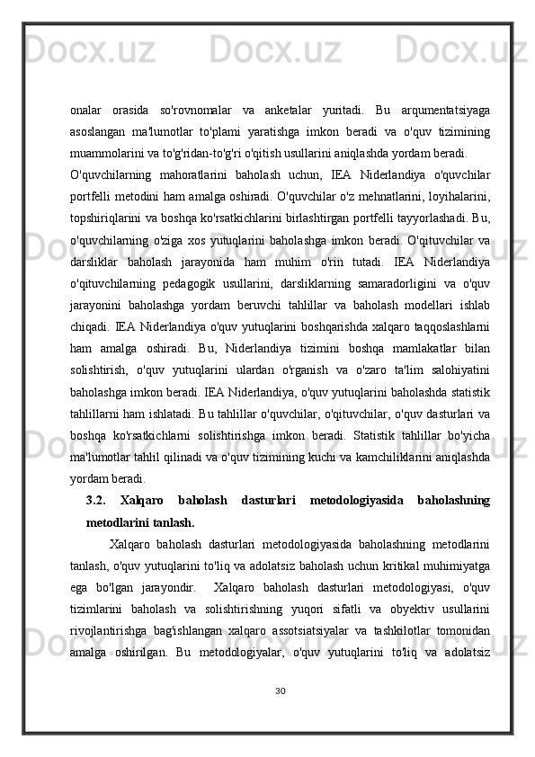 onalar   orasida   so'rovnomalar   va   anketalar   yuritadi.   Bu   arqumentatsiyaga
asoslangan   ma'lumotlar   to'plami   yaratishga   imkon   beradi   va   o'quv   tizimining
muammolarini va to'g'ridan-to'g'ri o'qitish usullarini aniqlashda yordam beradi.
O'quvchilarning   mahoratlarini   baholash   uchun,   IEA   Niderlandiya   o'quvchilar
portfelli metodini ham amalga oshiradi. O'quvchilar o'z mehnatlarini, loyihalarini,
topshiriqlarini va boshqa ko'rsatkichlarini birlashtirgan portfelli tayyorlashadi. Bu,
o'quvchilarning   o'ziga   xos   yutuqlarini   baholashga   imkon   beradi.   O'qituvchilar   va
darsliklar   baholash   jarayonida   ham   muhim   o'rin   tutadi.   IEA   Niderlandiya
o'qituvchilarning   pedagogik   usullarini,   darsliklarning   samaradorligini   va   o'quv
jarayonini   baholashga   yordam   beruvchi   tahlillar   va   baholash   modellari   ishlab
chiqadi. IEA Niderlandiya o'quv yutuqlarini boshqarishda  xalqaro taqqoslashlarni
ham   amalga   oshiradi.   Bu,   Niderlandiya   tizimini   boshqa   mamlakatlar   bilan
solishtirish,   o'quv   yutuqlarini   ulardan   o'rganish   va   o'zaro   ta'lim   salohiyatini
baholashga imkon beradi. IEA Niderlandiya, o'quv yutuqlarini baholashda statistik
tahlillarni ham ishlatadi. Bu tahlillar o'quvchilar, o'qituvchilar, o'quv dasturlari va
boshqa   ko'rsatkichlarni   solishtirishga   imkon   beradi.   Statistik   tahlillar   bo'yicha
ma'lumotlar tahlil qilinadi va o'quv tizimining kuchi va kamchiliklarini aniqlashda
yordam beradi. 
3.2.   Xalqaro   baholash   dasturlari   metodologiyasida   baholashning
metodlarini tanlash.                                                
            Xalqaro   baholash   dasturlari   metodologiyasida   baholashning   metodlarini
tanlash, o'quv yutuqlarini to'liq va adolatsiz baholash uchun kritikal muhimiyatga
ega   bo'lgan   jarayondir.     Xalqaro   baholash   dasturlari   metodologiyasi,   o'quv
tizimlarini   baholash   va   solishtirishning   yuqori   sifatli   va   obyektiv   usullarini
rivojlantirishga   bag'ishlangan   xalqaro   assotsiatsiyalar   va   tashkilotlar   tomonidan
amalga   oshirilgan.   Bu   metodologiyalar,   o'quv   yutuqlarini   to'liq   va   adolatsiz
30