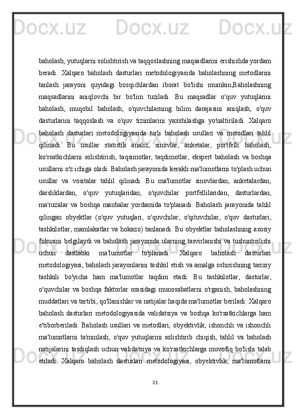 baholash, yutuqlarni solishtirish va taqqoslashning maqsadlarini erishishda yordam
beradi.   Xalqaro   baholash   dasturlari   metodologiyasida   baholashning   metodlarini
tanlash   jarayoni   quyidagi   bosqichlardan   iborat   bo'lishi   mumkin,Baholashning
maqsadlarini   aniqlovchi   bir   bo'lim   tuziladi.   Bu   maqsadlar   o'quv   yutuqlarini
baholash,   muqobil   baholash,   o'quvchilarning   bilim   darajasini   aniqlash,   o'quv
dasturlarini   taqqoslash   va   o'quv   tizimlarini   yaxshilashga   yo'naltiriladi.   Xalqaro
baholash   dasturlari   metodologiyasida   turli   baholash   usullari   va   metodlari   tahlil
qilinadi.   Bu   usullar   statistik   analiz,   sinovlar,   anketalar,   portfelli   baholash,
ko'rsatkichlarni   solishtirish,   taqsimotlar,   taqdimotlar,   ekspert   baholash   va   boshqa
usullarni o'z ichiga oladi. Baholash jarayonida kerakli ma'lumotlarni to'plash uchun
usullar   va   vositalar   tahlil   qilinadi.   Bu   ma'lumotlar   sinovlardan,   anketalardan,
darsliklardan,   o'quv   yutuqlaridan,   o'quvchilar   portfellilaridan,   dasturlardan,
ma'ruzalar   va   boshqa   manbalar   yordamida   to'planadi.   Baholash   jarayonida   tahlil
qilingan   obyektlar   (o'quv   yutuqlari,   o'quvchilar,   o'qituvchilar,   o'quv   dasturlari,
tashkilotlar, mamlakatlar  va hokazo)  tanlanadi. Bu obyektlar  baholashning  asosiy
fokusini  belgilaydi va baholash jarayonida ularning tasvirlanishi  va tushuntirilishi
uchun   dastlabki   ma'lumotlar   to'planadi.   Xalqaro   baholash   dasturlari
metodologiyasi, baholash jarayonlarini tashkil etish va amalga oshirishning tarixiy
tashkili   bo'yicha   ham   ma'lumotlar   taqdim   etadi.   Bu   tashkilotlar,   dasturlar,
o'quvchilar   va   boshqa   faktorlar   orasidagi   munosabatlarni   o'rganish,   baholashning
muddatlari va tartibi, qo'llanishlar va natijalar haqida ma'lumotlar beriladi. Xalqaro
baholash   dasturlari   metodologiyasida   validatsiya   va   boshqa   ko'rsatkichlarga   ham
e'tiborberiladi. Baholash  usullari  va metodlari, obyektivlik, ishonchli  va ishonchli
ma'lumotlarni   ta'minlash,   o'quv   yutuqlarini   solishtirib   chiqish,   tahlil   va   baholash
natijalarini  tasdiqlash uchun validatsiya va ko'rsatkichlarga muvofiq bo'lishi  talab
etiladi.   Xalqaro   baholash   dasturlari   metodologiyasi,   obyektivlik,   ma'lumotlarni
31