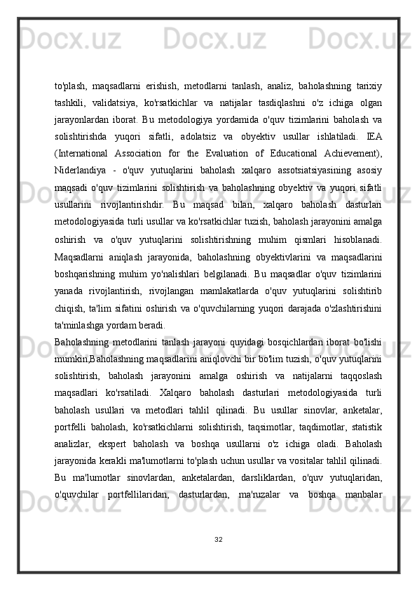 to'plash,   maqsadlarni   erishish,   metodlarni   tanlash,   analiz,   baholashning   tarixiy
tashkili,   validatsiya,   ko'rsatkichlar   va   natijalar   tasdiqlashni   o'z   ichiga   olgan
jarayonlardan   iborat.   Bu   metodologiya   yordamida   o'quv   tizimlarini   baholash   va
solishtirishda   yuqori   sifatli,   adolatsiz   va   obyektiv   usullar   ishlatiladi.   IEA
(International   Association   for   the   Evaluation   of   Educational   Achievement),
Niderlandiya   -   o'quv   yutuqlarini   baholash   xalqaro   assotsiatsiyasining   asosiy
maqsadi   o'quv   tizimlarini   solishtirish   va   baholashning   obyektiv   va   yuqori   sifatli
usullarini   rivojlantirishdir.   Bu   maqsad   bilan,   xalqaro   baholash   dasturlari
metodologiyasida turli usullar va ko'rsatkichlar tuzish, baholash jarayonini amalga
oshirish   va   o'quv   yutuqlarini   solishtirishning   muhim   qismlari   hisoblanadi.
Maqsadlarni   aniqlash   jarayonida,   baholashning   obyektivlarini   va   maqsadlarini
boshqarishning   muhim   yo'nalishlari   belgilanadi.   Bu   maqsadlar   o'quv   tizimlarini
yanada   rivojlantirish,   rivojlangan   mamlakatlarda   o'quv   yutuqlarini   solishtirib
chiqish,   ta'lim   sifatini   oshirish   va   o'quvchilarning   yuqori   darajada   o'zlashtirishini
ta'minlashga yordam beradi.
Baholashning   metodlarini   tanlash   jarayoni   quyidagi   bosqichlardan   iborat   bo'lishi
mumkin,Baholashning maqsadlarini aniqlovchi bir bo'lim tuzish, o'quv yutuqlarini
solishtirish,   baholash   jarayonini   amalga   oshirish   va   natijalarni   taqqoslash
maqsadlari   ko'rsatiladi.   Xalqaro   baholash   dasturlari   metodologiyasida   turli
baholash   usullari   va   metodlari   tahlil   qilinadi.   Bu   usullar   sinovlar,   anketalar,
portfelli   baholash,   ko'rsatkichlarni   solishtirish,   taqsimotlar,   taqdimotlar,   statistik
analizlar,   ekspert   baholash   va   boshqa   usullarni   o'z   ichiga   oladi.   Baholash
jarayonida kerakli ma'lumotlarni to'plash uchun usullar va vositalar tahlil qilinadi.
Bu   ma'lumotlar   sinovlardan,   anketalardan,   darsliklardan,   o'quv   yutuqlaridan,
o'quvchilar   portfellilaridan,   dasturlardan,   ma'ruzalar   va   boshqa   manbalar
32