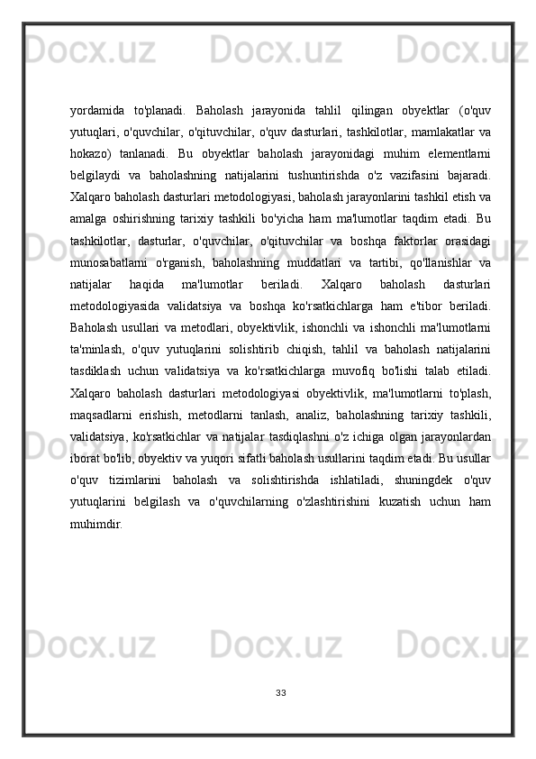 yordamida   to'planadi.   Baholash   jarayonida   tahlil   qilingan   obyektlar   (o'quv
yutuqlari,   o'quvchilar,   o'qituvchilar,   o'quv   dasturlari,   tashkilotlar,   mamlakatlar   va
hokazo)   tanlanadi.   Bu   obyektlar   baholash   jarayonidagi   muhim   elementlarni
belgilaydi   va   baholashning   natijalarini   tushuntirishda   o'z   vazifasini   bajaradi.
Xalqaro baholash dasturlari metodologiyasi, baholash jarayonlarini tashkil etish va
amalga   oshirishning   tarixiy   tashkili   bo'yicha   ham   ma'lumotlar   taqdim   etadi.   Bu
tashkilotlar,   dasturlar,   o'quvchilar,   o'qituvchilar   va   boshqa   faktorlar   orasidagi
munosabatlarni   o'rganish,   baholashning   muddatlari   va   tartibi,   qo'llanishlar   va
natijalar   haqida   ma'lumotlar   beriladi.   Xalqaro   baholash   dasturlari
metodologiyasida   validatsiya   va   boshqa   ko'rsatkichlarga   ham   e'tibor   beriladi.
Baholash   usullari   va   metodlari,   obyektivlik,   ishonchli   va   ishonchli   ma'lumotlarni
ta'minlash,   o'quv   yutuqlarini   solishtirib   chiqish,   tahlil   va   baholash   natijalarini
tasdiklash   uchun   validatsiya   va   ko'rsatkichlarga   muvofiq   bo'lishi   talab   etiladi.
Xalqaro   baholash   dasturlari   metodologiyasi   obyektivlik,   ma'lumotlarni   to'plash,
maqsadlarni   erishish,   metodlarni   tanlash,   analiz,   baholashning   tarixiy   tashkili,
validatsiya,   ko'rsatkichlar   va   natijalar   tasdiqlashni   o'z   ichiga   olgan   jarayonlardan
iborat bo'lib, obyektiv va yuqori sifatli baholash usullarini taqdim etadi. Bu usullar
o'quv   tizimlarini   baholash   va   solishtirishda   ishlatiladi,   shuningdek   o'quv
yutuqlarini   belgilash   va   o'quvchilarning   o'zlashtirishini   kuzatish   uchun   ham
muhimdir.
33