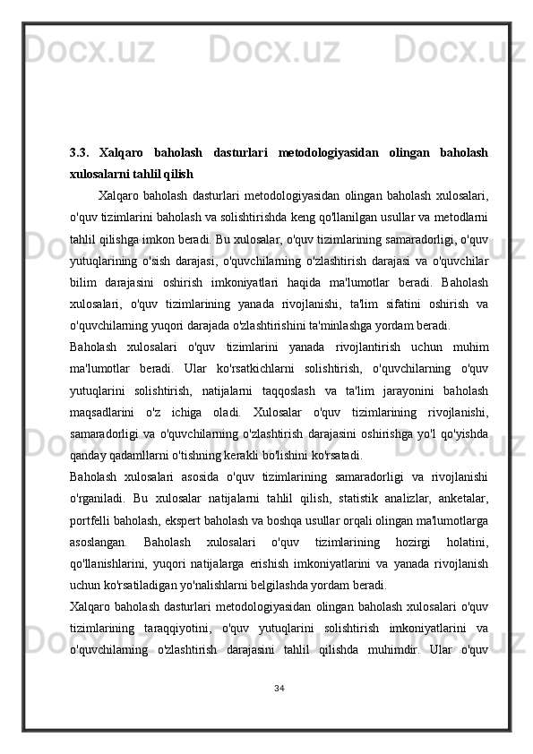3.3.   Xalqaro   baholash   dasturlari   metodologiyasidan   olingan   baholash
xulosalarni tahlil qilish        
            Xalqaro   baholash   dasturlari   metodologiyasidan   olingan   baholash   xulosalari,
o'quv tizimlarini baholash va solishtirishda keng qo'llanilgan usullar va metodlarni
tahlil qilishga imkon beradi. Bu xulosalar, o'quv tizimlarining samaradorligi, o'quv
yutuqlarining   o'sish   darajasi,   o'quvchilarning   o'zlashtirish   darajasi   va   o'quvchilar
bilim   darajasini   oshirish   imkoniyatlari   haqida   ma'lumotlar   beradi.   Baholash
xulosalari,   o'quv   tizimlarining   yanada   rivojlanishi,   ta'lim   sifatini   oshirish   va
o'quvchilarning yuqori darajada o'zlashtirishini ta'minlashga yordam beradi.
Baholash   xulosalari   o'quv   tizimlarini   yanada   rivojlantirish   uchun   muhim
ma'lumotlar   beradi.   Ular   ko'rsatkichlarni   solishtirish,   o'quvchilarning   o'quv
yutuqlarini   solishtirish,   natijalarni   taqqoslash   va   ta'lim   jarayonini   baholash
maqsadlarini   o'z   ichiga   oladi.   Xulosalar   o'quv   tizimlarining   rivojlanishi,
samaradorligi   va   o'quvchilarning   o'zlashtirish   darajasini   oshirishga   yo'l   qo'yishda
qanday qadamllarni o'tishning kerakli bo'lishini ko'rsatadi.
Baholash   xulosalari   asosida   o'quv   tizimlarining   samaradorligi   va   rivojlanishi
o'rganiladi.   Bu   xulosalar   natijalarni   tahlil   qilish,   statistik   analizlar,   anketalar,
portfelli baholash, ekspert baholash va boshqa usullar orqali olingan ma'lumotlarga
asoslangan.   Baholash   xulosalari   o'quv   tizimlarining   hozirgi   holatini,
qo'llanishlarini,   yuqori   natijalarga   erishish   imkoniyatlarini   va   yanada   rivojlanish
uchun ko'rsatiladigan yo'nalishlarni belgilashda yordam beradi.
Xalqaro   baholash   dasturlari   metodologiyasidan   olingan   baholash   xulosalari   o'quv
tizimlarining   taraqqiyotini,   o'quv   yutuqlarini   solishtirish   imkoniyatlarini   va
o'quvchilarning   o'zlashtirish   darajasini   tahlil   qilishda   muhimdir.   Ular   o'quv
34