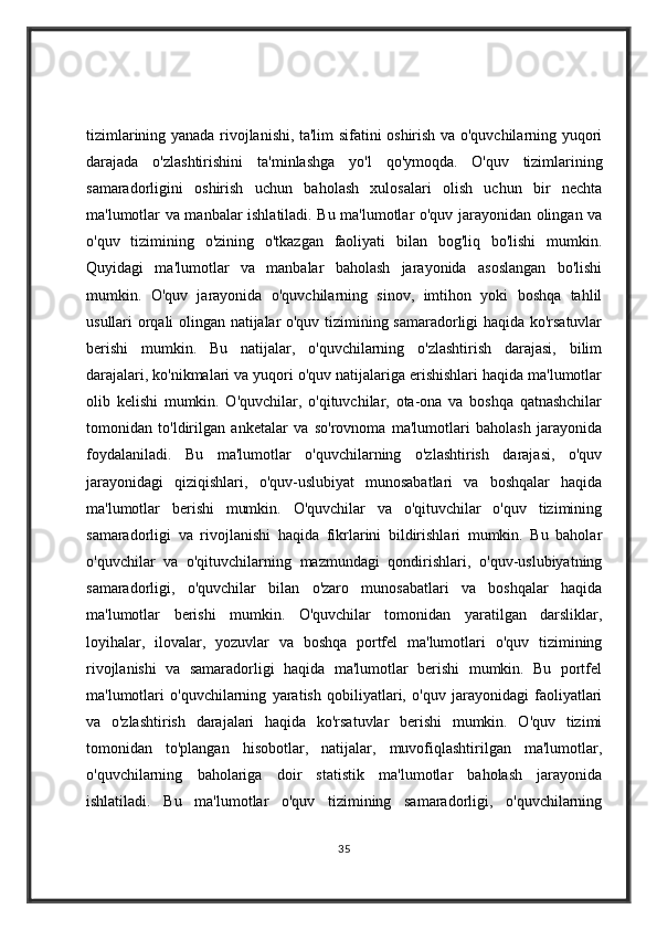 tizimlarining yanada rivojlanishi, ta'lim sifatini oshirish va o'quvchilarning yuqori
darajada   o'zlashtirishini   ta'minlashga   yo'l   qo'ymoqda.   O'quv   tizimlarining
samaradorligini   oshirish   uchun   baholash   xulosalari   olish   uchun   bir   nechta
ma'lumotlar va manbalar ishlatiladi. Bu ma'lumotlar o'quv jarayonidan olingan va
o'quv   tizimining   o'zining   o'tkazgan   faoliyati   bilan   bog'liq   bo'lishi   mumkin.
Quyidagi   ma'lumotlar   va   manbalar   baholash   jarayonida   asoslangan   bo'lishi
mumkin.   O'quv   jarayonida   o'quvchilarning   sinov,   imtihon   yoki   boshqa   tahlil
usullari orqali olingan natijalar o'quv tizimining samaradorligi haqida ko'rsatuvlar
berishi   mumkin.   Bu   natijalar,   o'quvchilarning   o'zlashtirish   darajasi,   bilim
darajalari, ko'nikmalari va yuqori o'quv natijalariga erishishlari haqida ma'lumotlar
olib   kelishi   mumkin.   O'quvchilar,   o'qituvchilar,   ota-ona   va   boshqa   qatnashchilar
tomonidan   to'ldirilgan   anketalar   va   so'rovnoma   ma'lumotlari   baholash   jarayonida
foydalaniladi.   Bu   ma'lumotlar   o'quvchilarning   o'zlashtirish   darajasi,   o'quv
jarayonidagi   qiziqishlari,   o'quv-uslubiyat   munosabatlari   va   boshqalar   haqida
ma'lumotlar   berishi   mumkin.   O'quvchilar   va   o'qituvchilar   o'quv   tizimining
samaradorligi   va   rivojlanishi   haqida   fikrlarini   bildirishlari   mumkin.   Bu   baholar
o'quvchilar   va   o'qituvchilarning   mazmundagi   qondirishlari,   o'quv-uslubiyatning
samaradorligi,   o'quvchilar   bilan   o'zaro   munosabatlari   va   boshqalar   haqida
ma'lumotlar   berishi   mumkin.   O'quvchilar   tomonidan   yaratilgan   darsliklar,
loyihalar,   ilovalar,   yozuvlar   va   boshqa   portfel   ma'lumotlari   o'quv   tizimining
rivojlanishi   va   samaradorligi   haqida   ma'lumotlar   berishi   mumkin.   Bu   portfel
ma'lumotlari   o'quvchilarning   yaratish   qobiliyatlari,   o'quv   jarayonidagi   faoliyatlari
va   o'zlashtirish   darajalari   haqida   ko'rsatuvlar   berishi   mumkin.   O'quv   tizimi
tomonidan   to'plangan   hisobotlar,   natijalar,   muvofiqlashtirilgan   ma'lumotlar,
o'quvchilarning   baholariga   doir   statistik   ma'lumotlar   baholash   jarayonida
ishlatiladi.   Bu   ma'lumotlar   o'quv   tizimining   samaradorligi,   o'quvchilarning
35 