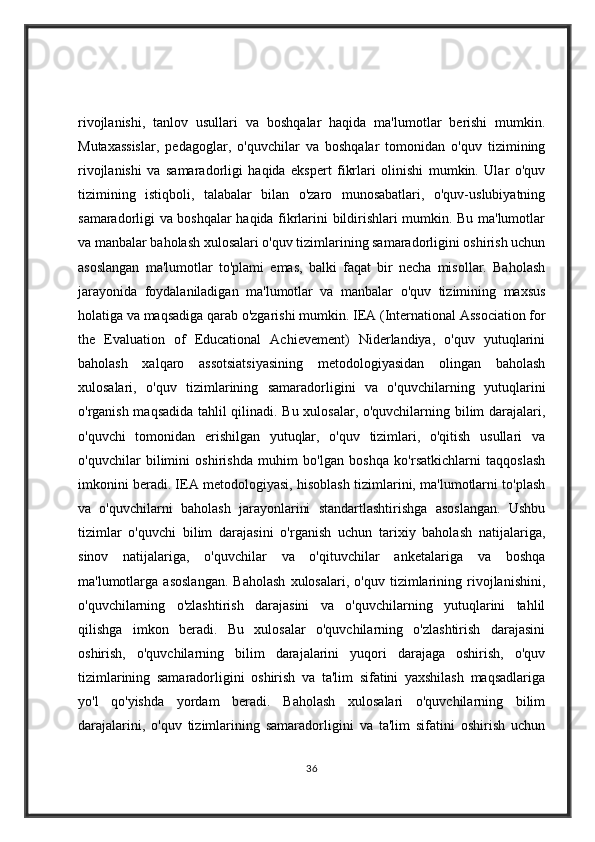rivojlanishi,   tanlov   usullari   va   boshqalar   haqida   ma'lumotlar   berishi   mumkin.
Mutaxassislar,   pedagoglar,   o'quvchilar   va   boshqalar   tomonidan   o'quv   tizimining
rivojlanishi   va   samaradorligi   haqida   ekspert   fikrlari   olinishi   mumkin.   Ular   o'quv
tizimining   istiqboli,   talabalar   bilan   o'zaro   munosabatlari,   o'quv-uslubiyatning
samaradorligi va boshqalar haqida fikrlarini bildirishlari mumkin. Bu ma'lumotlar
va manbalar baholash xulosalari o'quv tizimlarining samaradorligini oshirish uchun
asoslangan   ma'lumotlar   to'plami   emas,   balki   faqat   bir   necha   misollar.   Baholash
jarayonida   foydalaniladigan   ma'lumotlar   va   manbalar   o'quv   tizimining   maxsus
holatiga va maqsadiga qarab o'zgarishi mumkin.   IEA (International Association for
the   Evaluation   of   Educational   Achievement)   Niderlandiya,   o'quv   yutuqlarini
baholash   xalqaro   assotsiatsiyasining   metodologiyasidan   olingan   baholash
xulosalari,   o'quv   tizimlarining   samaradorligini   va   o'quvchilarning   yutuqlarini
o'rganish maqsadida tahlil qilinadi. Bu xulosalar, o'quvchilarning bilim darajalari,
o'quvchi   tomonidan   erishilgan   yutuqlar,   o'quv   tizimlari,   o'qitish   usullari   va
o'quvchilar   bilimini   oshirishda   muhim   bo'lgan   boshqa   ko'rsatkichlarni   taqqoslash
imkonini beradi. IEA metodologiyasi, hisoblash tizimlarini, ma'lumotlarni to'plash
va   o'quvchilarni   baholash   jarayonlarini   standartlashtirishga   asoslangan.   Ushbu
tizimlar   o'quvchi   bilim   darajasini   o'rganish   uchun   tarixiy   baholash   natijalariga,
sinov   natijalariga,   o'quvchilar   va   o'qituvchilar   anketalariga   va   boshqa
ma'lumotlarga   asoslangan.   Baholash   xulosalari,   o'quv   tizimlarining   rivojlanishini,
o'quvchilarning   o'zlashtirish   darajasini   va   o'quvchilarning   yutuqlarini   tahlil
qilishga   imkon   beradi.   Bu   xulosalar   o'quvchilarning   o'zlashtirish   darajasini
oshirish,   o'quvchilarning   bilim   darajalarini   yuqori   darajaga   oshirish,   o'quv
tizimlarining   samaradorligini   oshirish   va   ta'lim   sifatini   yaxshilash   maqsadlariga
yo'l   qo'yishda   yordam   beradi.   Baholash   xulosalari   o'quvchilarning   bilim
darajalarini,   o'quv   tizimlarining   samaradorligini   va   ta'lim   sifatini   oshirish   uchun
36