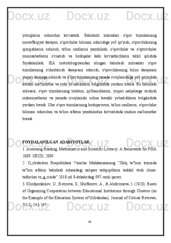 yutuqlarini   oshirishni   ko'rsatadi.   Baholash   xulosalari   o'quv   tizimlarining
muvaffaqiyat darajasi, o'quvchilar bilimini oshirishga yo'l qo'yish, o'quvchilarning
qiziqishlarini   oshirish,   ta'lim   usullarini   yaxshilash,   o'quvchilar   va   o'qituvchilar
munosabatlarini   o'rnatish   va   boshqalar   kabi   ko'rsatkichlarni   tahlil   qilishda
foydalaniladi.   IEA   metodologiyasidan   olingan   baholash   xulosalari   o'quv
tizimlarining   o'zlashtirish   darajasini   oshirish,   o'quvchilarning   bilim   darajasini
yuqori darajaga oshirish va o'quv tizimlarining yanada rivojlanishiga yo'l qo'yishda
kerakli ma'lumotlar va yoki yo'nalishlarni belgilashda yordam beradi. Bu baholash
xulosasi,   o'quv   tizimlarining   holatini,   qo'llanishlarini,   yuqori   natijalarga   erishish
imkoniyatlarini   va   yanada   rivojlanishi   uchun   kerakli   yo'nalishlarni   belgilashda
yordam beradi. Ular o'quv tizimlarining boshqaruvini, ta'lim usullarini, o'quvchilar
bilimini   oshirishni   va   ta'lim   sifatini   yaxshilashni   ko'rsatishda   muhim   ma'lumotlar
beradi.
FOYDALANILGAN ADABIYOTLAR .  
1. Assessing Reading, Mathematics and Scientific Literacy: A framework for PISA
2009. OECD, 2009 
2.   O„zbekiston   Respublikasi   Vazirlar   Mahkamasining   “Xalq   ta limi   tizimida‟
ta lim   sifatini   baholash   sohasidagi   xalqaro   tadqiqotlarni   tashkil   etish   chora-	
‟
tadbirlari to„g„risida” 2018-yil 8-dekabrdagi 997-sonli qarori. 
3. Khodjamkulov, U., Botirova, S., Shofkorov, A., & Abdirimova, I. (2020). Bases
of  Organizing Cooperation between  Educational  Institutions  through Clusters  (on
the Example of the Education System of Uzbekistan). Journal of Critical Reviews,
7(12), 243-247. 
38