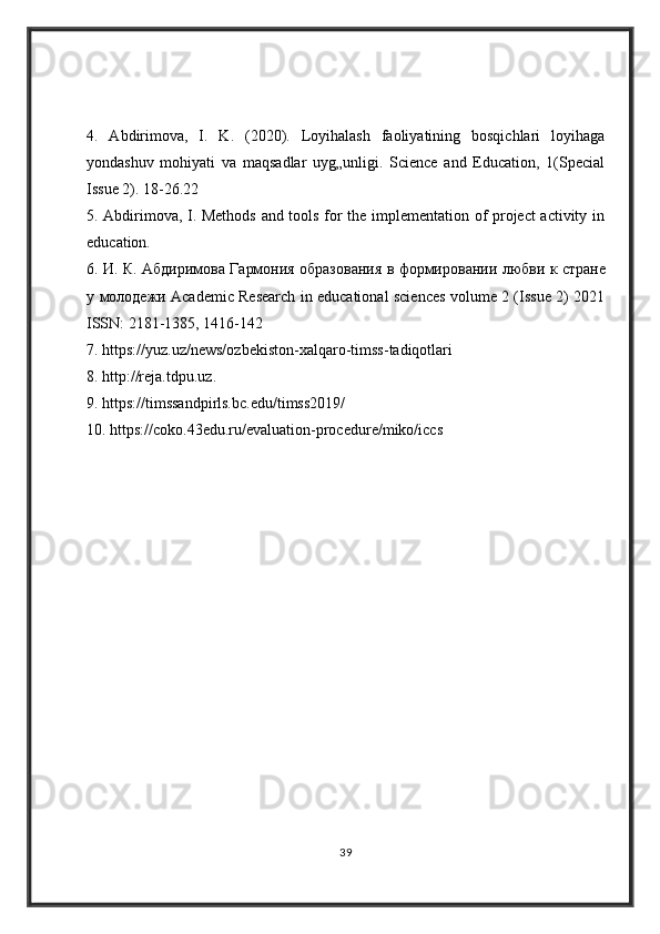 4.   Abdirimova,   I.   K.   (2020).   Loyihalash   faoliyatining   bosqichlari   loyihaga
yondashuv   mohiyati   va   maqsadlar   uyg„unligi.   Science   and   Education,   1(Special
Issue 2). 18-26.22 
5. Abdirimova, I. Methods and tools for the implementation of project activity in
education. 
6.   И .   К .   Абдиримова   Гармония   образования   в   формировании   любви   к   стране
у   молодежи   Academic Research in educational sciences volume 2 (Issue 2) 2021
ISSN: 2181-1385, 1416-142
7. https://yuz.uz/news/ozbekiston-xalqaro-timss-tadiqotlari 
8. http://reja.tdpu.uz. 
9. https://timssandpirls.bc.edu/timss2019/ 
10. https://coko.43edu.ru/evaluation-procedure/miko/iccs
39