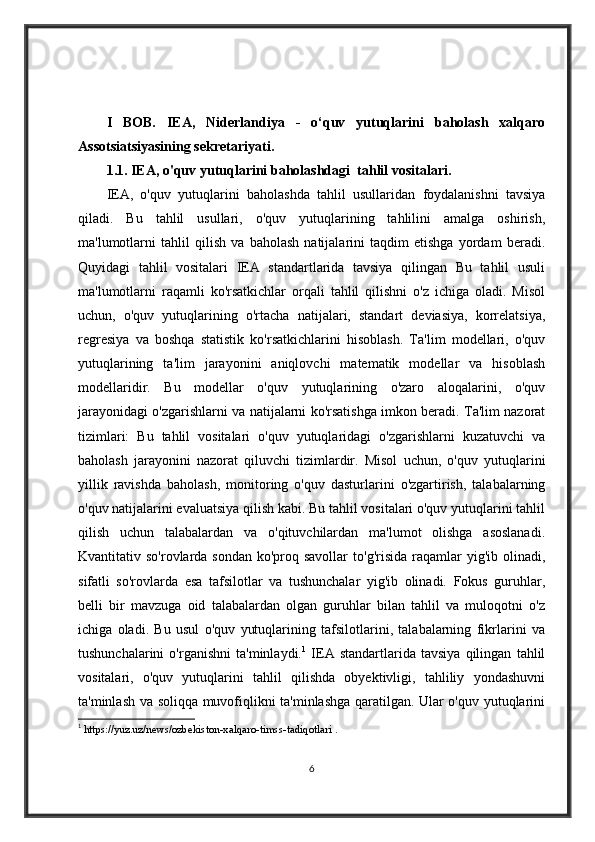 I   BOB.   IEA,   Niderlandiya   -   o‘quv   yutuqlarini   baholash   xalqaro
Assotsiatsiyasining sekretariyati . 
1.1. IEA, o'quv yutuqlarini baholashdagi  tahlil vositalari. 
IEA,   o'quv   yutuqlarini   baholashda   tahlil   usullaridan   foydalanishni   tavsiya
qiladi.   Bu   tahlil   usullari,   o'quv   yutuqlarining   tahlilini   amalga   oshirish,
ma'lumotlarni   tahlil   qilish   va   baholash   natijalarini   taqdim   etishga   yordam   beradi.
Quyidagi   tahlil   vositalari   IEA   standartlarida   tavsiya   qilingan   Bu   tahlil   usuli
ma'lumotlarni   raqamli   ko'rsatkichlar   orqali   tahlil   qilishni   o'z   ichiga   oladi.   Misol
uchun,   o'quv   yutuqlarining   o'rtacha   natijalari,   standart   deviasiya,   korrelatsiya,
regresiya   va   boshqa   statistik   ko'rsatkichlarini   hisoblash.   Ta'lim   modellari,   o'quv
yutuqlarining   ta'lim   jarayonini   aniqlovchi   matematik   modellar   va   hisoblash
modellaridir.   Bu   modellar   o'quv   yutuqlarining   o'zaro   aloqalarini,   o'quv
jarayonidagi o'zgarishlarni va natijalarni ko'rsatishga imkon beradi. Ta'lim nazorat
tizimlari:   Bu   tahlil   vositalari   o'quv   yutuqlaridagi   o'zgarishlarni   kuzatuvchi   va
baholash   jarayonini   nazorat   qiluvchi   tizimlardir.   Misol   uchun,   o'quv   yutuqlarini
yillik   ravishda   baholash,   monitoring   o'quv   dasturlarini   o'zgartirish,   talabalarning
o'quv natijalarini evaluatsiya qilish kabi. Bu tahlil vositalari o'quv yutuqlarini tahlil
qilish   uchun   talabalardan   va   o'qituvchilardan   ma'lumot   olishga   asoslanadi.
Kvantitativ so'rovlarda sondan  ko'proq savollar  to'g'risida raqamlar  yig'ib olinadi,
sifatli   so'rovlarda   esa   tafsilotlar   va   tushunchalar   yig'ib   olinadi.   Fokus   guruhlar,
belli   bir   mavzuga   oid   talabalardan   olgan   guruhlar   bilan   tahlil   va   muloqotni   o'z
ichiga   oladi.   Bu   usul   o'quv   yutuqlarining   tafsilotlarini,   talabalarning   fikrlarini   va
tushunchalarini   o'rganishni   ta'minlaydi. 1
  IEA   standartlarida   tavsiya   qilingan   tahlil
vositalari,   o'quv   yutuqlarini   tahlil   qilishda   obyektivligi,   tahliliy   yondashuvni
ta'minlash va soliqqa muvofiqlikni ta'minlashga qaratilgan. Ular o'quv yutuqlarini
1
  https://yuz.uz/news/ozbekiston-xalqaro-timss-tadiqotlari .
6