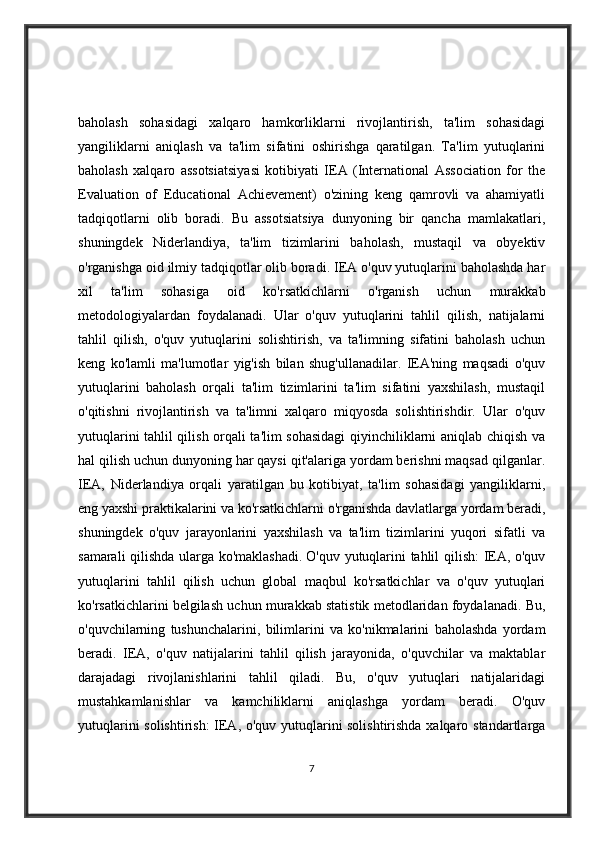 baholash   sohasidagi   xalqaro   hamkorliklarni   rivojlantirish,   ta'lim   sohasidagi
yangiliklarni   aniqlash   va   ta'lim   sifatini   oshirishga   qaratilgan.   Ta'lim   yutuqlarini
baholash   xalqaro   assotsiatsiyasi   kotibiyati   IEA   (International   Association   for   the
Evaluation   of   Educational   Achievement)   o'zining   keng   qamrovli   va   ahamiyatli
tadqiqotlarni   olib   boradi.   Bu   assotsiatsiya   dunyoning   bir   qancha   mamlakatlari,
shuningdek   Niderlandiya,   ta'lim   tizimlarini   baholash,   mustaqil   va   obyektiv
o'rganishga oid ilmiy tadqiqotlar olib boradi. IEA o'quv yutuqlarini baholashda har
xil   ta'lim   sohasiga   oid   ko'rsatkichlarni   o'rganish   uchun   murakkab
metodologiyalardan   foydalanadi.   Ular   o'quv   yutuqlarini   tahlil   qilish,   natijalarni
tahlil   qilish,   o'quv   yutuqlarini   solishtirish,   va   ta'limning   sifatini   baholash   uchun
keng   ko'lamli   ma'lumotlar   yig'ish   bilan   shug'ullanadilar.   IEA'ning   maqsadi   o'quv
yutuqlarini   baholash   orqali   ta'lim   tizimlarini   ta'lim   sifatini   yaxshilash,   mustaqil
o'qitishni   rivojlantirish   va   ta'limni   xalqaro   miqyosda   solishtirishdir.   Ular   o'quv
yutuqlarini tahlil qilish orqali ta'lim sohasidagi  qiyinchiliklarni aniqlab chiqish va
hal qilish uchun dunyoning har qaysi qit'alariga yordam berishni maqsad qilganlar.
IEA,   Niderlandiya   orqali   yaratilgan   bu   kotibiyat,   ta'lim   sohasidagi   yangiliklarni,
eng yaxshi praktikalarini va ko'rsatkichlarni o'rganishda davlatlarga yordam beradi,
shuningdek   o'quv   jarayonlarini   yaxshilash   va   ta'lim   tizimlarini   yuqori   sifatli   va
samarali qilishda ularga ko'maklashadi.   O'quv yutuqlarini tahlil qilish: IEA, o'quv
yutuqlarini   tahlil   qilish   uchun   global   maqbul   ko'rsatkichlar   va   o'quv   yutuqlari
ko'rsatkichlarini belgilash uchun murakkab statistik metodlaridan foydalanadi. Bu,
o'quvchilarning   tushunchalarini,   bilimlarini   va   ko'nikmalarini   baholashda   yordam
beradi.   IEA,   o'quv   natijalarini   tahlil   qilish   jarayonida,   o'quvchilar   va   maktablar
darajadagi   rivojlanishlarini   tahlil   qiladi.   Bu,   o'quv   yutuqlari   natijalaridagi
mustahkamlanishlar   va   kamchiliklarni   aniqlashga   yordam   beradi.   O'quv
yutuqlarini solishtirish: IEA, o'quv yutuqlarini solishtirishda xalqaro standartlarga
7