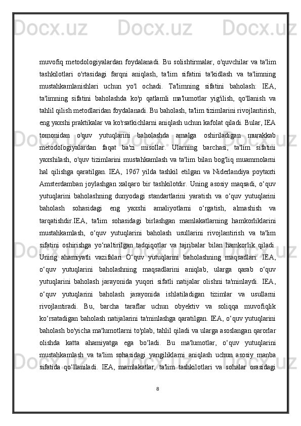 muvofiq  metodologiyalardan  foydalanadi.  Bu  solishtirmalar,  o'quvchilar  va   ta'lim
tashkilotlari   o'rtasidagi   farqni   aniqlash,   ta'lim   sifatini   ta'kidlash   va   ta'limning
mustahkamlanishlari   uchun   yo'l   ochadi.   Ta'limning   sifatini   baholash:   IEA,
ta'limning   sifatini   baholashda   ko'p   qatlamli   ma'lumotlar   yig'ilish,   qo'llanish   va
tahlil qilish metodlaridan foydalanadi. Bu baholash, ta'lim tizimlarini rivojlantirish,
eng yaxshi praktikalar va ko'rsatkichlarni aniqlash uchun kafolat qiladi. Bular, IEA
tomonidan   o'quv   yutuqlarini   baholashda   amalga   oshiriladigan   murakkab
metodologiyalardan   faqat   ba'zi   misollar.   Ularning   barchasi,   ta'lim   sifatini
yaxshilash,  o'quv  tizimlarini  mustahkamlash   va ta'lim   bilan bog'liq  muammolarni
hal   qilishga   qaratilgan.   IEA,   1967   yilda   tashkil   etilgan   va   Niderlandiya   poytaxti
Amsterdamban   joylashgan   xalqaro   bir   tashkilotdir.   Uning   asosiy   maqsadi,   o‘quv
yutuqlarini   baholashning   dunyodagi   standartlarini   yaratish   va   o‘quv   yutuqlarini
baholash   sohasidagi   eng   yaxshi   amaliyotlarni   o‘rgatish,   almashish   va
tarqatishdir.IEA,   ta'lim   sohasidagi   birlashgan   mamlakatlarning   hamkorliklarini
mustahkamlash,   o‘quv   yutuqlarini   baholash   usullarini   rivojlantirish   va   ta'lim
sifatini   oshirishga   yo‘naltirilgan   tadqiqotlar   va   tajribalar   bilan   hamkorlik   qiladi.
Uning   ahamiyatli   vazifalari   O‘quv   yutuqlarini   baholashning   maqsadlari:   IEA,
o‘quv   yutuqlarini   baholashning   maqsadlarini   aniqlab,   ularga   qarab   o‘quv
yutuqlarini   baholash   jarayonida   yuqori   sifatli   natijalar   olishni   ta'minlaydi.   IEA,
o‘quv   yutuqlarini   baholash   jarayonida   ishlatiladigan   tizimlar   va   usullarni
rivojlantiradi.   Bu,   barcha   taraflar   uchun   obyektiv   va   soliqqa   muvofiqlik
ko‘rsatadigan baholash natijalarini ta'minlashga qaratilgan. IEA, o‘quv yutuqlarini
baholash bo'yicha ma'lumotlarni to'plab, tahlil qiladi va ularga asoslangan qarorlar
olishda   katta   ahamiyatga   ega   bo‘ladi.   Bu   ma'lumotlar,   o‘quv   yutuqlarini
mustahkamlash   va   ta'lim   sohasidagi   yangiliklarni   aniqlash   uchun   asosiy   manba
sifatida   qo‘llaniladi.   IEA,   mamlakatlar,   ta'lim   tashkilotlari   va   sohalar   orasidagi
8 