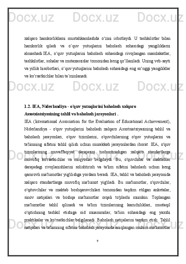 xalqaro   hamkorliklarni   mustahkamlashda   o‘zini   isbotlaydi.   U   tashkilotlar   bilan
hamkorlik   qiladi   va   o‘quv   yutuqlarini   baholash   sohasidagi   yangiliklarni
almashadi.IEA,   o‘quv   yutuqlarini   baholash   sohasidagi   rivojlangan   mamlakatlar,
tashkilotlar, sohalar va mutaxassislar tomonidan keng qo‘llaniladi. Uning veb-sayti
va yillik hisobotlari, o‘quv yutuqlarini baholash sohasidagi eng so‘nggi yangiliklar
va ko‘rsatkichlar bilan ta’minlanadi.
1.2.  IEA, Niderlandiya - o'quv yutuqlarini baholash xalqaro 
Assotsiatsiyasining tahlil va baholash jarayonlari  .   
IEA   (International   Association   for   the   Evaluation   of   Educational   Achievement),
Niderlandiya   -   o'quv   yutuqlarini   baholash   xalqaro   Assotsiatsiyasining   tahlil   va
baholash   jarayonlari,   o'quv   tizimlarini,   o'quvchilarning   o'quv   yutuqlarini   va
ta'limning   sifatini   tahlil   qilish   uchun   murakkab   jarayonlardan   iborat.   IEA,   o'quv
tizimlarining   muvaffaqiyat   darajasini   tushuntiradigan   xalqaro   standartlarga
muvofiq   ko'rsatkichlar   va   miqyoslar   belgilaydi.   Bu,   o'quvchilar   va   maktablar
darajadagi   rivojlanishlarini   solishtirish   va   ta'lim   sifatini   baholash   uchun   keng
qamrovli ma'lumotlar yig'ilishga yordam beradi. IEA, tahlil va baholash jarayonida
xalqaro   standartlarga   muvofiq   ma'lumot   yig'iladi.   Bu   ma'lumotlar,   o'quvchilar,
o'qituvchilar   va   maktab   boshqaruvchilari   tomonidan   taqdim   etilgan   anketalar,
sinov   natijalari   va   boshqa   ma'lumotlar   orqali   to'plashi   mumkin.   Toplangan
ma'lumotlar   tahlil   qilinadi   va   ta'lim   tizimlarining   kamchiliklari,   mustaqil
o'qitishning   tashkil   etishiga   oid   muammolar,   ta'lim   sohasidagi   eng   yaxshi
praktikalar va ko'rsatkichlar belgilanadi. Baholash natijalarini taqdim etish: Tahlil
natijalari va ta'limning sifatini baholash jarayonida aniqlangan muhim ma'lumotlar
9