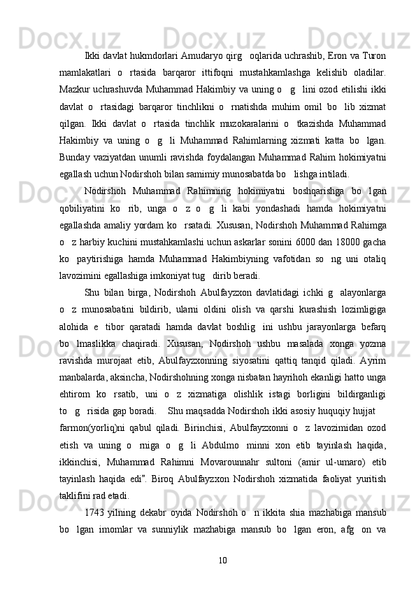 Ikki davlat hukmdorlari Amudaryo qirg oqlarida uchrashib, Eron va Turon
mamlakatlari   o rtasida   barqaror   ittifoqni   mustah	
 kamlashga   kelishib   oladilar.
Mazkur uchrashuvda Muhammad Hakim biy va uning o g lini ozod etilishi ikki	
 
davlat   o rtasidagi   barqaror   tinchlikni   o rnatishda   muhim   omil   bo lib   xizmat	
  
qilgan.   Ikki   davlat   o rtasida   tinchlik   muzokaralarini   o tkazishda   Muhammad	
 
Hakimbiy   va   uning   o g li   Muhammad   Rahimlarning   xizmati   katta   bo lgan.
  
Bunday vaziyatdan  unumli  ravishda  foydalangan Muhammad  Rahim  hokimiyat ni
egallash uchun Nodirshoh bilan samimiy munosabatda bo lishga in	
 tiladi. 
Nodirshoh   Muhammad   Rahimning   hokimiyatni   boshqarishga   bo l	
 gan
qobiliyatini   ko rib,   unga   o z   o g li   kabi   yondashadi   hamda   hokimiyat	
    ni
egallashda amaliy yordam ko rsatadi. Xususan, Nodirshoh Muham	
 mad Rahimga
o z harbiy kuchini mustahkamlashi uchun askarlar sonini 6000 dan 18000 gacha	

ko paytirishiga   hamda   Muhammad   Hakimbiyning   vafotidan   so ng   uni   otaliq
 
lavozimini egallashiga imkoniyat tug di	
 rib beradi.
Shu   bilan   birga,   Nodirshoh   Abulfayzxon   davlatidagi   ichki   g alayonlarga	

o z   munosabatini   bildirib,   ularni   oldini   olish   va   qarshi   kurashish   lozimligiga	

alohida   e tibor   qaratadi   hamda   davlat   boshlig ini   ushbu   jarayonlarga   befarq	
 
bo lmaslikka   chaqiradi.   Xusu	
 san,   Nodirshoh   ushbu   masalada   xonga   yozma
ravishda   murojaat   etib,   Abulfayzxonning   siyosatini   qattiq   tanqid   qiladi.   Ayrim
manbalar da, aksincha, Nodirshohning xonga nisbatan hayrihoh ekanligi hatto unga
ehtirom   ko rsatib,   uni   o z   xizmatiga   olishlik   istagi   borligini   bildirganligi	
 
to g risida gap boradi.  Shu maqsadda Nodirshoh ikki asosiy huquqiy hujjat 	
   
farmon(yorliq)ni   qabul   qiladi.   Birinchisi,   Abulfayzxonni   o z   lavozimidan   ozod	

etish   va   uning   o rniga   o g li   Abdulmo minni   xon   etib   tayinlash   haqida,	
   
ikkinchisi,   Muhammad   Ra himni   Movarounnahr   sultoni   (amir   ul-umaro)   etib
tayinlash   haqida   edi .   Biroq   Abulfayzxon   Nodirshoh   xizmatida   faoliyat   yuritish	

taklifini rad etadi. 
1743   yilning   dekabr   oyida   Nodirshoh   o n   ikkita   shia   mazha	
 biga   mansub
bo lgan   imomlar   va   sunniylik   mazhabiga   mansub   bo lgan   eron,   afg on   va	
  
10 