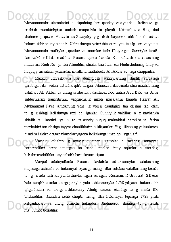 Movarounnahr   ulamolarini   e tiqodning   har   qanday   vaziyatida   kelishuv ga  
erishish   mumkinligiga   undash   maqsadida   to p	
 laydi.   Uchrashuvda   Bog dod	
shahrining   qozisi   Abdullo   as-Suvaydiy   yig ilish   bayonini   olib   borish   uchun	

hakam sifatida tayinlanadi. Uchrashuvga yetmishta eron, yettita afg on va yettita	

Movarounnahr muf tiylari, qozilari va imomlari tashrif buyurgan. Sunniylar tarafi -
dan   vakil   sifatida   mashhur   Buxoro   qozisi   hamda   Ko kaldosh   madrasa	
 sining
mudarrisi Xodi Xo ja ibn Alouddin, shialar tarafidan esa Nodirshohning diniy va	

huquqiy masalalar yuzasidan muallimi mullaboshi Ali Akbar so zga chiqqanlar. 	

Mazkur   uchrashuvda   har   doimgidek   sunniylarning   shialik   aqi dasiga
qaratilgan da volari ustunlik qilib turgan. Munozara davo	
 mida shia mazhabining
vakillari   Ali   Akbar   va  uning   safdoshlari   dastlabki   ikki   xalifa  Abu   Bakr   va   Umar
safdoshlarini   kamsitish ni,   vaqtinchalik   nikoh   masalasini   hamda   Hazrat   Ali
Muhammad   Payg ambarning   yolg iz   vorisi   ekanligini   tan   olishni   rad   etish	
 
to g ri	
  sidagi   kelishuvga   rozi   bo lganlar.   Sunniylik   vakillari   o z   navbati	  da
shialik   ta limotini,   ya ni   to rt   asosiy   huquq   maktablari   qatori	
   da   ja fariya	
mazhabini tan olishga tayyor ekanliklarini bildirgan lar. Yig ilishning yakunlovchi	

qismida ishtirok etgan ulamolar yagona kelishuvga imzo qo yganlar
 1
. 
Mazkur   kelishuv   g oyaviy   jihatdan   ulamolar   o rtasidagi   muayyan	
 
barqarorlikni   qaror   toptirgan   bo lsada,   amalda   diniy   oqimlar   o rtasidagi	
 
kelishmovchiliklar keyinchalik ham davom etgan. 
Mavjud   adabiyotlarda   Buxoro   davlatida   ashtarxoniylar   sulola sining
inqirozga uchrashi va hokimiyat tepasiga mang itlar sulolasi vakillarining kelishi	

to g risida   turli   xil   yondashuvlar   ilgari   su	
  rilgan.   Xususan,   R.Grausset,   S.Beker
kabi xorijlik olimlar oxirgi joniylar yoki ashtarxoniylar 1758 yilgacha hukmronlik
qilganlik lari   va   oxirgi   ashtarxoniy   Abulg ozixon   ekanligi   to g risida   fikr	
  
bildiradilar.   Shundan   kelib   chiqib,   mang itlar   hokimiyat   tepasiga   1785   yilda

kelganliklari   va   uning   birinchi   hukmdori   Shohmurod   ekanligi   to g risida	
 
ma lumot beradilar.	

11 