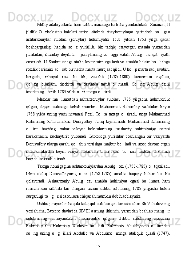 Milliy adabiyotlarda ham ushbu masalaga turlicha yondashiladi. Xususan, II
jildlik   O zbekiston   halqlari   tarixi   kitobida   shay boniylarga   qarindosh   bo lgan	
ashtarxoniylar   sulolasi   (joniylar)   hokimiyatni   1601   yildan   1753   yilga   qadar
boshqarganligi   haqida   so z   yuritilib,   biz   tadqiq   etayotgan   masala   yuzasidan	

jumladan,   shunday   deyiladi:   joniylarning   so nggi   vakili   Abulg ozi   qat iyatli	
   
emas edi. U Shohmurodga otaliq lavozimini egallash va amalda hokim bo lishga	

rozilik berishini so rab bir necha marta murojaat qildi. U ko p marta rad javobini	
 
bergach,   nihoyat   rozi   bo ldi,   vazirlik   (1785-1800)   lavozimini   egallab,	

qo zg olonlarni   tinchitdi   va   davlatda   tar	
  tib   o rnatdi.   So ng   Abulg ozini	  
taxtdan ag darib 1785 yilda o zi taxtga o tirdi . 	
   
Mazkur   ma lumotdan   ashtarxoniylar   sulolasi   1785   yilgacha   hukmronlik	

qilgan,   degan   xulosaga   kelish   mumkin.   Muhammad   Rahim biy   vafotidan   keyin
1758   yilda   uning   yosh   nevarasi   Fozil   To ra   taxtga   o tiradi,   unga   Muhammad	
 
Rahimning   katta   amakisi   Doniyolbiy   otaliq   tayinlanadi.   Muhammad   Rahimning
o limi   haqidagi   xabar   vi	
 loyat   hokimlarining   markaziy   hokimiyatga   qarshi
harakatlarini   ku chaytirib   yuboradi.   Buxoroga   yurishlar   boshlangan   bir   vaziyatda
Do niyolbiy ularga qarshi qo shin tortishga majbur bo ladi va uzoq davom etgan	
 
muzokaralardan   keyin   viloyat   hokimlari   bilan   Fozil   To rani   taxtdan   chetlatish	

haqida kelishib olinadi. 
Taxtga nomigagina ashtarxoniylardan Abulg ozi (1753-1785) o tqaziladi,	
 
lekin   otaliq   Doniyolbiyning   o zi   (1758-1785)   amalda   haqiqiy   hokim   bo lib	
 
qolaveradi.   Ashtarxoniy   Abulg ozi   amalda   hokimiyat   egasi   bo lmasa   ham
 
rasman   xon   sifatida   tan   olingani   uchun   ushbu   sulolaning   1785   yilgacha   hukm
surganligi to g risida xulosa chiqarish mumkin deb hisoblaymiz. 	
 
Ushbu jarayonlar haqida tadqiqot olib borgan tarixchi olim Sh.Vohidovning
yozishicha,   Buxoro   davlatida   XVIII   asrning   ikkinchi   yarmidan   boshlab   mang it	

sulolasining   namoyandalari   hukmronlik   qilgan.   Ushbu   sulolaning   asoschisi
Rahimbiy   ibn   Hakimbiy   Xudoyor   bo ladi.   Rahimbiy   Abulfayzxon   o limidan	
 
so ng   uning   o g illari   Ab	
   dullo   va   Abdulmo minga   otaliqlik   qiladi   (1747),	
12 