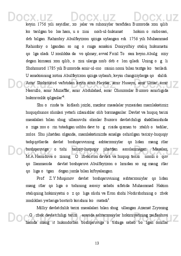 keyin   1756   yili   sayidlar,   xo jalar   va   ruhoniylar   tarafidan   Buxoroda   xon   qilib
ko tarilgan   bo lsa   ham,   u   o zini   noib-ul-hukumat     hokim   o rinbo	
       sari,
deb   bilgan.   Rahimbiy   Abulfayzxon   qiziga   uylangan   edi.   1756   yili   Muhammad
Rahimbiy   o lgandan   so ng   o rniga   amakisi   Doniyolbiy   otaliq   hukumatni	
  
qo lga oladi. U xonlikka da vo qilmay, avval Fo	
  zil To rani keyin Abulg oziy	 
degan   kimsani   xon   qilib,   o zini   ularga   noib   deb   e lon   qiladi.   Uning   o g li	
   
Shohmurod 1785 yili Buxoroda amir-ul-mo minin nomi bilan taxtga ko tariladi.	
 
U amakisining xo tini Abulfayzxon qiziga uylanib, keyin chingiziylarga qo shildi.	

Amir   Shohmurod   vafotidan   keyin   amir   Haydar,   amir   Husayn,   amir   Umar,   amir
Nasrullo,   amir   Muzaffar,   amir   Abdulahad,   amir   Olim xonlar   Buxoro   amirligida
hukmronlik qilganlar	
 1
. 
Shu o rinda ta kidlash  joizki,  mazkur  masalalar  yuzasidan   mam	
  lakatimiz
huquqshunos  olimlari  yetarli  izlanishlar  olib bormagan lar. Davlat  va huquq tarixi
masalalari   bilan   shug ullanuvchi   olim	
 lar   Buxoro   davlatchiligi   shakllanishida
o ziga xos o rin tutadigan ushbu davr to g risida qisman to xtalib o tadilar,	
     
xolos.   Shu   jihatdan   olganda,   mamlakatimizda   amalga   oshirilgan   tarixiy-huquqiy
tadqi qotlarda   davlat   boshqaruvining   ashtarxoniylar   qo lidan   mang itlar	
 
boshqaruviga   o tishi   tarixiy-huquqiy   jihatdan   asoslanmagan.   Masa	
 lan,
M.A.Hamidova o zining  O zbekiston davlati va huquqi tarixi  nomli o quv
    
qo llanmasida   davlat   boshqaruvi   Abulfayzxon   o limidan   so ng   mang itlar	
    
qo liga o tgan  degan jumla bilan kifoyalangan. 
  
Prof.   Z.Y.Muqimov   davlat   boshqaruvining   ashtarxoniylar   qo lidan	

mang itlar   qo liga   o tishining   asosiy   sababi   sifatida   Mu	
   hammad   Hakim
otaliqning hokimiyatni o z qo liga olishi va Eron shohi Nodirshohning o zbek	
  
xonliklari yerlariga bostirib kirishini ko rsatadi	
 2
. 
Milliy  davlatchilik   tarixi   masalalari   bilan  shug ullangan   Azamat   Ziyoning	

O zbek   davlatchiligi   tarixi   asarida   ashtarxoniy	
   lar   hokimiyatining   zaiflashuvi
hamda   mang it   hukmdorlari   boshqaru	
 viga   o tishiga   sabab   bo lgan   omillar	 
13 