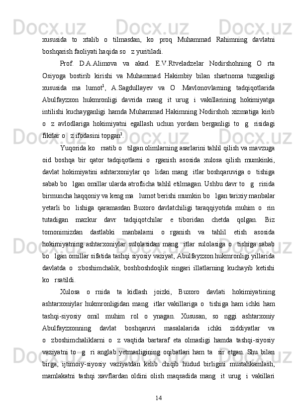 xususida   to xtalib   o tilmasdan,   ko proq   Muhammad   Rahimning   davlatni  
boshqarish faoliyati haqida so z yuritiladi.	

Prof.   D.A.Alimova   va   akad.   E.V.Rtveladzelar   Nodirshohning   O rta	

Osiyoga   bostirib   kirishi   va   Muhammad   Hakimbiy   bilan   shart noma   tuzganligi
xususida   ma lumot	
 1
,   A.Sagdullayev   va   O .Mavlonov	 larning   tadqiqotlarida
Abulfayzxon   hukmronligi   davrida   mang it   urug i   vakillarining   hokimiyatga	
 
intilishi   kuchayganligi   hamda   Muhammad   Hakimning   Nodirshoh   xizmatiga   kirib
o z   avlodlariga   hokimiyatni   egallash   uchun   yordam   berganligi   to g risidagi	
  
fikrlar o z ifodasini topgan	
 2
. 
Yuqorida ko rsatib o tilgan olimlarning asarlarini tahlil qilish va mavzuga	
 
oid   boshqa   bir   qator   tadqiqotlarni   o rganish   aso	
 sida   xulosa   qilish   mumkinki,
davlat   hokimiyatini   ashtarxoniylar   qo lidan   mang itlar   boshqaruviga   o tishiga
  
sabab bo lgan omillar ularda atroflicha tahlil etilmagan. Ushbu davr to g risida	
  
birmuncha haqqoniy va keng ma lumot berishi mumkin bo lgan tarixiy manbalar	
 
yetarli   bo lishiga   qaramasdan   Buxoro   davlatchiligi   taraqqiyotida   muhim   o rin	
 
tutadigan   mazkur   davr   tadqiqotchilar   e tiboridan   chetda   qolgan.   Biz	

tomonimizdan   dastlabki   manbalarni   o rganish   va   tahlil   etish   asosida	

hokimiyatning   ashtarxoniylar   sulolasidan   mang itlar   sulolasiga   o tishiga   sabab	
 
bo lgan omillar sifatida tashqi siyosiy vaziyat, Abulfayzxon hukmronligi yillarida	

davlatda   o zboshimcha	
 lik,   boshboshdoqlik   singari   illatlarning   kuchayib   ketishi
ko rsa	
 tildi. 
Xulosa   o rnida   ta kidlash   joizki,   Buxoro   davlati   hokimiyati	
  ning
ashtarxoniylar   hukmronligidan   mang itlar   vakillariga   o tishi	
  ga   ham   ichki   ham
tashqi-siyosiy   omil   muhim   rol   o ynagan.   Xususan,   so nggi   ashtarxoniy
 
Abulfayzxonning   davlat   boshqaruvi   masalalari da   ichki   ziddiyatlar   va
o zboshimchaliklarni   o z   vaqtida   bartaraf   eta   olmasligi   hamda   tashqi-siyosiy	
 
vaziyatni   to g ri   anglab   yetmasligining   oqibatlari   ham   ta sir   etgan.   Shu   bilan	
  
birga,   ijtimoiy-siyosiy   va ziyatdan   kelib   chiqib   hudud   birligini   mustahkamlash,
mamlakatni   tashqi   xavflardan   oldini   olish   maqsadida   mang it   urug i   vakillari	
 
14 