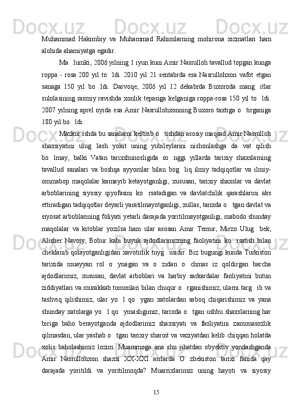 Muhammad   Hakimbiy   va   Muhammad   Rahimlarning   mohirona   xizmat lari   ham
alohida ahamiyatga egadir.
Ma lumki, 2006 yilning 1 iyun kuni Amir Nasrulloh tavallud topgan kunga
roppa   -   rosa   200   yil   to ldi.   2010   yil   21   sentabrda   esa   Nasrullohxon   vafot   etgan	

sanaga   150   yil   bo ldi.   Darvoqe,   2006   yil   12   dekabrda   Buxoroda   mang itlar	
 
sulolasining rasmiy ravishda xonlik tepasiga kelganiga roppa-rosa 150 yil to ldi.	

2007 yilning aprel  oyida esa  Amir  Nasrullohxonning Buxoro taxtiga o tirganiga	

180 yil bo ldi.	

Mazkur ishda bu sanalarni keltirib o tishdan asosiy maqsad Amir Nasrulloh	

shaxsiyatini   ulug lash   yokit   uning   yubileylarini   nishonlashga   da vat   qilish	
 
bo lmay,   balki   Vatan   tarixshunosligida   so nggi   yillarda   tarixiy   shaxslarning	
 
tavallud   sanalari   va   boshqa   ayyomlar   bilan   bog liq   ilmiy   tadqiqotlar   va   ilmiy-	

ommabop   maqolalar   kamayib   ketayotganligi,   xususan,   tarixiy   shaxslar   va   davlat
arboblarining   siyosiy   qiyofasini   ko rsatadigan   va   davlatchilik   qarashlarini   aks	

ettiradigan tadqiqotlar deyarli yaratilmayotganligi, xullas, tarixda o tgan davlat va	

siyosat arboblarining foliyati yetarli darajada yoritilmayotganligi, mabodo shunday
maqolalar   va   kitoblar   yozilsa   ham   ular   asosan   Amir   Temur,   Mirzo   Ulug bek,	

Alisher   Navoiy,   Bobur   kabi   buyuk   ajdodlarimizning   faoliyatini   ko rsatish   bilan	

cheklanib qolayotganligidan xavotirlik tuyg usidir. Biz bugungi kunda Turkiston	

tarixida   muayyan   rol   o ynagan   va   o zidan   o chmas   iz   qoldirgan   barcha	
  
ajdodlarimiz,   xususan,   davlat   arboblari   va   harbiy   sarkardalar   faoliyatini   butun
ziddiyatlari va murakkab tomonlari bilan chuqur o rganishimiz, ularni targ ib va	
 
tashviq   qilishimiz,   ular   yo l   qo ygan   xatolardan   saboq   chiqarishimiz   va   yana	
 
shunday xatolarga yo l  qo ymasligimiz, tarixda o tgan ushbu shaxslarning har	
  
biriga   baho   berayotganda   ajdodlarimiz   shaxsiyati   va   faoliyatini   zamonasozlik
qilmasdan, ular yashab o tgan tarixiy sharoit va vaziyatdan kelib chiqqan holatda	

xolis   baholashimiz   lozim.   Muammoga   ana   shu   jihatdan   obyektiv   yondashganda
Amir   Nasrullohxon   shaxsi   XX-XXI   asrlarda   O zbekiston   tarixi   fanida   qay	

darajada   yoritildi   va   yoritilmoqda?   Muarrixlarimiz   uning   hayoti   va   siyosiy
15 