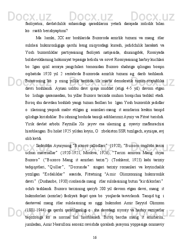 faoliyatini,   davlatchilik   sohasidagi   qarashlarini   yetarli   darajada   xolislik   bilan
ko rsatib berishyaptimi?  
Ma lumki,   XX   asr   boshlarida   Buxoroda   amirlik   tuzumi   va   mang itlar	
 
sulolasi   hukmronligiga   qarshi   keng   miqyosdagi   kurash,   jadidchilik   harakati   va
Yosh   buxoroliklar   partiyasining   faoliyati   natijasida,   shuningdek,   Rossiyada
bolsheviklarning hokimiyat tepasiga kelishi va sovet Rossiyasining harbiy kuchlari
bo lgan   qizil   armiya   jangchilari   tomonidan   Buxoro   shahriga   qilingan   bosqin	

oqibatida   1920   yil   2   sentabrda   Buxoroda   amirlik   tuzumi   ag darib   tashlandi.	

Buxoroning   ko p   ming   yillik   tarixida   ilk   marta   demokratik   tuzum-respublika	

davri   boshlandi.   Aynan   ushbu   davr   qisqa   muddat   (atigi   4-5   yil)   davom   etgan
bo lishiga qaramasdan,  bu yillar  Buxoro tarixida muhim  bosqichni  tashkil  etadi.	

Biroq shu davrdan boshlab yangi tuzum faollari bo lgan Yosh buxorolik jadidlar	

o zlarining   yaqindi   mahv   etilgan   g animlari-mang it   amirlarini   keskin   tanqid	
  
qilishga kirishdilar. Bu ishning boshida taniqli adiblarimiz Ayniy va Fitrat turishdi.
Yirik   davlat   arbobi   Fayzulla   Xo jayev   esa   ularning   g oyaviy   mafkurachisi	
 
hisoblangan. Bu holat 1925 yildan keyin, O zbekiston SSR tuzilgach, ayniqsa, avj	

olib ketdi.
Sadriddin   Ayniyning   B u xoro   jallodlari   (1920),   B u x oro   inqilobi   tarixi	
  
uchun   materiallar   (1920-1921;   Moskva,   1926),   T a r ixi   amironi   Mang itiyai	
 	
Buxoro   ( B uxoro   Mang it   amirlari   tarixi )   (Toshkent,   1923)   kabi   tarixiy	
  	
tadqiqotlari,   Q u l lar ,   D o x unda   singari   tarixiy   romanlari   va   keyinchalik	
   
yozilgan   E s d aliklar   asarida,   Fitratning   A m i r   Olimxonning   hukmronlik	
  
davri  (Dushanbe, 1930) risolasida mang itlar sulolasining butun  k i r dikorlari	
  	
ochib   tashlandi.   Buxoro   tarixining   qariyb   200   yil   davom   etgan   davri,   mang it	

hukmdorlari   (amirlar)   faoliyati   faqat   qora   bo yoqlarda   tasvirlandi.   Tanqid   tig i	
 
dastavval   mang itlar   sulolasining   so nggi   hukmdori   Amir   Sayyid   Olimxon	
 
(1881-1944)   ga   qarshi   qaratilganligi   o sha   davrdagi   siyosiy   va   harbiy   vaziyatlar	

taqozosiga   ko ra   normal   hol   hisoblanadi.   Biroq   barcha   mang it   amirlarini,	
 
jumladan, Amir Nasrulloni asossiz ravishda qoralash jarayoni yoppasiga ommaviy
16 