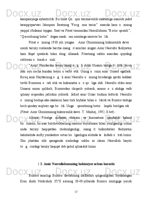 kampaniyaga aylantirildi. Bu holat Qo qon tarixnavislik maktabiga mansub jadid
taraqqiyparvari   Ishoqxon   Ibratning   F a r g ona   tarixi   asarida   ham   o zining
 	 
yaqqol ifodasini topgan. Ibrat va Fitrat tomonidan Nasrullohxon  B o t ur  qassob ,	
 
Q a ssobning botiri  degan mash um nomlarga sazovor bo ldi.	
 	 
Fitrat   o zining   1930   yili   yozgan   Amir   Olimxonning   hukmronlik   davri	
  
nomli tarixiy risolasida barcha mang it amirlari singari Amir Nasrullo faoliyatini	

ham   faqat   qoralash   bilan   shug ullanadi.   Fitratning   ushbu   asaridan   quyidagi	

ixtibosni o tmish o rinli.	
 
A m i r  Haydardan keyin uning o g li Amir Husayn taxtga o tirdi, biroq	
	  
ikki   oyu   necha   kundan   keyin   u   vafot   etdi.   Uning   o rnini   amir   Umard   egalladi.	

Biroq amir Haydarning o g li amir Nasrullo o zining birodariga qarshi lashkar	
  
tortib  Buxoroni  o rab  oldi   va  hukumatni   o z  qo liga  oldi.  Nasrullo  oldin  amir	
  
Umarni   omon   qoldirib,   Buxorodan   chiqarib   yubordi,   ammo   o z   ahdiga   vafo	

qilmay   orqasidan   jallodini   yubordi.   Jallod   amir   Umar   boshini   keltirdi.   Nasrullo
o zining boshqa aka-ukalarini ham turli hiylalar bilan o ldirdi va Buxoro taxtiga	
 
hech qanday raqibsiz ega bo ldi. Unga  qassobning botiri  laqabi berilgan edi	
   
(Fitrat. Amir Olimxonning hukmronlik davri. T.: Minhoj, 1992, 8-bet).
Alloma   Fitratga   nisbatan   ehtirom   va   hurmatimz   qanchalik   baland
bo lmasin, bu asar bolsheviklarning maxsus buyurtmasi bilan yozilganligi uchun	

unda   tarixiy   haqiqatdan   chekinilganligi,   mang it   hukmdorlari   faoliyatini	

baholashda sinfiy yondashuv ustun bo lganligini alohida ta kidlab o tish lozim.	
  
Shu   jihatdan   olib   qaraganda   risoladagi   ushbu   so zlarni   Nasrulloh   hayoti	

to g risidagi tarixiy haqiqat deb qabul qilmaslik lozim:	
 
1. 2. Amir Nasrullohxonning hokimiyat uchun kurashi
Buxoro   amirligi   Buxoro   davlatining   zaiflashib   qolganligidan   foydalangan
Eron   shohi   Nodirshoh   XVII   asrning   30-40-yillarida   Buxoro   xonligiga   yurish
17 
