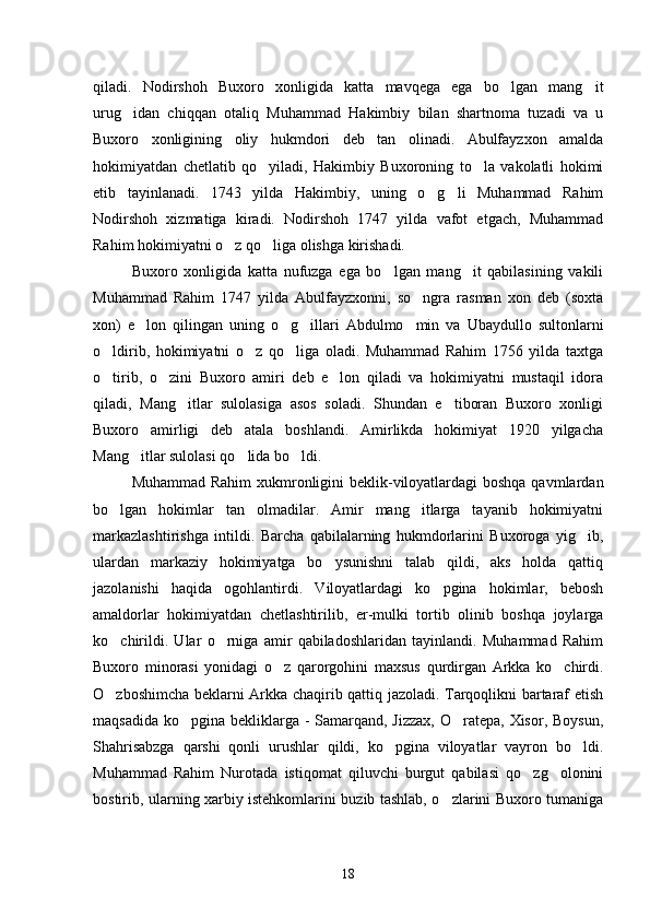 qiladi.   Nodirshoh   Buxoro   xonligida   katta   mavqega   ega   bo lgan   mang it 
urug idan   chiqqan   otaliq   Muhammad   Hakimbiy   bilan   shartnoma   tuzadi   va   u	

Buxoro   xonligining   oliy   hukmdori   deb   tan   olinadi.   Abulfayzxon   amalda
hokimiyatdan   chetlatib   qo yiladi,   Hakimbiy   Buxoroning   to la   vakolatli   hokimi	
 
etib   tayinlanadi.   1743   yilda   Hakimbiy,   uning   o g li   Muhammad   Rahim	
 
Nodirshoh   xizmatiga   kiradi.   Nodirshoh   1747   yilda   vafot   etgach,   Muhammad
Rahim hokimiyatni o z qo liga olishga kirishadi.	
 
Buxoro   xonligida   katta   nufuzga   ega   bo lgan   mang it   qabilasining   vakili	
 
Muhammad   Rahim   1747   yilda   Abulfayzxonni,   so ngra   rasman   xon   deb   (soxta	

xon)   e lon   qilingan   uning   o g illari   Abdulmo min   va   Ubaydullo   sultonlarni	
   
o ldirib,   hokimiyatni   o z   qo liga   oladi.   Muhammad   Rahim   1756   yilda   taxtga	
  
o tirib,   o zini   Buxoro   amiri   deb   e lon   qiladi   va   hokimiyatni   mustaqil   idora
  
qiladi,   Mang itlar   sulolasiga   asos   soladi.   Shundan   e tiboran   Buxoro   xonligi	
 
Buxoro   amirligi   deb   atala   boshlandi.   Amirlikda   hokimiyat   1920   yilgacha
Mang itlar sulolasi qo lida bo ldi.	
  
Muhammad Rahim  xukmronligini  beklik-viloyatlardagi  boshqa qavmlardan
bo lgan   hokimlar   tan   olmadilar.   Amir   mang itlarga   tayanib   hokimiyatni	
 
markazlashtirishga   intildi.   Barcha   qabilalarning   hukmdorlarini   Buxoroga   yig ib,	

ulardan   markaziy   hokimiyatga   bo ysunishni   talab   qildi,   aks   holda   qattiq	

jazolanishi   haqida   ogohlantirdi.   Viloyatlardagi   ko pgina   hokimlar,   bebosh	

amaldorlar   hokimiyatdan   chetlashtirilib,   er-mulki   tortib   olinib   boshqa   joylarga
ko chirildi.   Ular   o rniga   amir   qabiladoshlaridan   tayinlandi.   Muhammad   Rahim	
 
Buxoro   minorasi   yonidagi   o z   qarorgohini   maxsus   qurdirgan   Arkka   ko chirdi.	
 
O zboshimcha beklarni Arkka chaqirib qattiq jazoladi. Tarqoqlikni bartaraf etish	

maqsadida ko pgina bekliklarga - Samarqand, Jizzax,  O ratepa, Xisor, Boysun,	
 
Shahrisabzga   qarshi   qonli   urushlar   qildi,   ko pgina   viloyatlar   vayron   bo ldi.	
 
Muhammad   Rahim   Nurotada   istiqomat   qiluvchi   burgut   qabilasi   qo zg olonini	
 
bostirib, ularning xarbiy istehkomlarini buzib tashlab, o zlarini Buxoro tumaniga	

18 