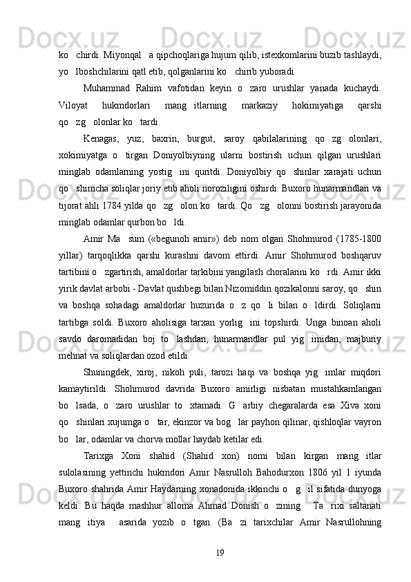 ko chirdi. Miyonqal a qipchoqlariga hujum qilib, istexkomlarini buzib tashlaydi, 
yo lboshchilarini qatl etib, qolganlarini ko chirib yuboradi.
 
Muhammad   Rahim   vafotidan   keyin   o zaro   urushlar   yanada   kuchaydi.	

Viloyat   hukmdorlari   mang itlarning   markaziy   hokimiyatiga   qarshi	

qo zg olonlar ko tardi.	
  
Kenagas,   yuz,   baxrin,   burgut,   saroy   qabilalarining   qo zg olonlari,	
 
xokimiyatga   o tirgan   Doniyolbiyning   ularni   bostirish   uchun   qilgan   urushlari	

minglab   odamlarning   yostig ini   quritdi.   Doniyolbiy   qo shinlar   xarajati   uchun	
 
qo shimcha soliqlar joriy etib aholi noroziligini oshirdi. Buxoro hunarmandlari va	

tijorat ahli 1784 yilda qo zg olon ko tardi. Qo zg olonni bostirish jarayonida	
    
minglab odamlar qurbon bo ldi.	

Amir   Ma sum   («begunoh   amir»)   deb   nom   olgan   Shohmurod   (1785-1800	

yillar)   tarqoqlikka   qarshi   kurashni   davom   ettirdi.   Amir   Shohmurod   boshqaruv
tartibini o zgartirish, amaldorlar tarkibini yangilash choralarini ko rdi. Amir ikki	
 
yirik davlat arbobi - Davlat qushbegi bilan Nizomiddin qozikalonni saroy, qo shin	

va   boshqa   sohadagi   amaldorlar   huzurida   o z   qo li   bilan   o ldirdi.   Soliqlarni	
  
tartibga   soldi.   Buxoro   aholisiga   tarxan   yorlig ini   topshirdi.   Unga   binoan   aholi	

savdo   daromadidan   boj   to lashdan,   hunarmandlar   pul   yig imidan,   majburiy	
 
mehnat va soliqlardan ozod etildi.
Shuningdek,   xiroj,   nikoh   puli,   tarozi   haqi   va   boshqa   yig imlar   miqdori	

kamaytirildi.   Shohmurod   davrida   Buxoro   amirligi   nisbatan   mustahkamlangan
bo lsada,   o zaro   urushlar   to xtamadi.   G arbiy   chegaralarda   esa   Xiva   xoni	
   
qo shinlari xujumga o tar, ekinzor va bog lar payhon qilinar, qishloqlar vayron
  
bo lar, odamlar va chorva mollar haydab ketilar edi.

Tarixga   Xoni   shahid   (Shahid   xon)   nomi   bilan   kirgan   mang itlar	

sulolasining   yettinchi   hukmdori   Amir   Nasrulloh   Bahodurxon   1806   yil   1   iyunda
Buxoro shahrida Amir Haydarning xonadonida ikkinchi o g il sifatida dunyoga	
 
keldi.   Bu   haqda   mashhur   alloma   Ahmad   Donish   o zining   Ta rixi   saltanati	
  
mang itiya   asarida   yozib   o tgan.   (Ba zi   tarixchilar   Amir   Nasrullohning	
   
19 