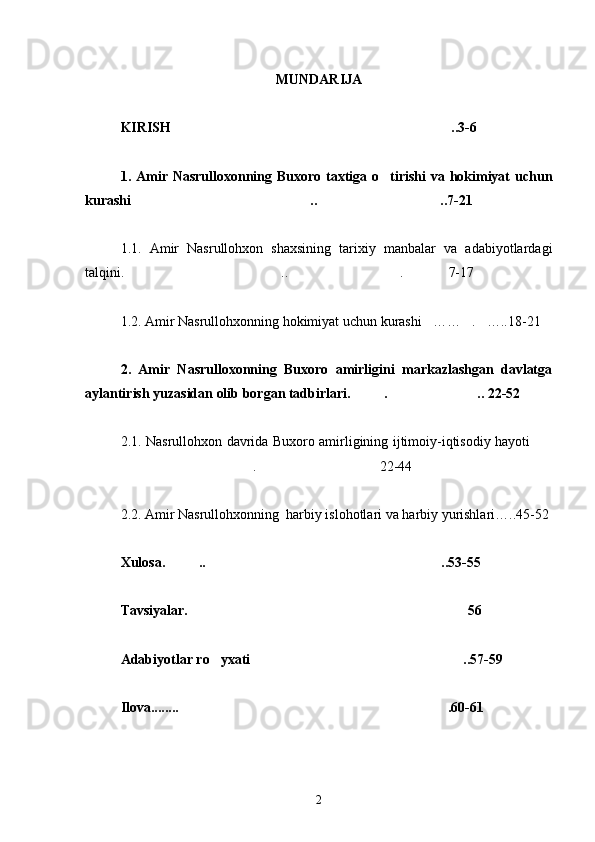 MUNDARIJA
KIRISH ..3-6
1. Amir Nasrulloxonning Buxoro taxtiga o tirishi  va hokimiyat uchun	

kurashi .. ..7-21	
 
1.1.   Amir   Nasrullohxon   shaxsining   tarixiy   manbalar   va   adabiyotlardagi
talqini. .. . 7-17
  
1.2. Amir Nasrullohxonning hokimiyat uchun kurashi …… . …..18-21	
  
2.   Amir   Nasrulloxonning   Buxoro   amirligini   markazlashgan   davlatga
aylantirish yuzasidan olib borgan tadbirlari. . .. 22-52	
 
2.1. Nasrullohxon davrida Buxoro amirligining ijtimoiy-iqtisodiy hayoti	

. 22-44	
 
2.2. Amir Nasrullohxonning  harbiy islohotlari va harbiy yurishlari…..45-52
Xulosa. .. ..53-55	
 
Tavsiyalar. 56	

Adabiyotlar ro yxati ..57-59	
 
Ilova........ .60-61	

2 