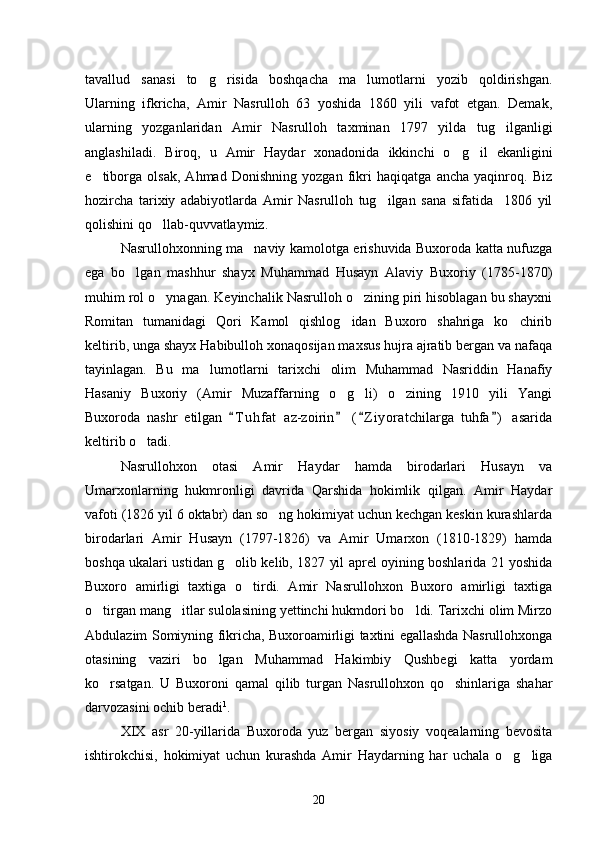 tavallud   sanasi   to g risida   boshqacha   ma lumotlarni   yozib   qoldirishgan.  
Ularning   ifkricha,   Amir   Nasrulloh   63   yoshida   1860   yili   vafot   etgan.   Demak,
ularning   yozganlaridan   Amir   Nasrulloh   taxminan   1797   yilda   tug ilganligi	

anglashiladi.   Biroq,   u   Amir   Haydar   xonadonida   ikkinchi   o g il   ekanligini	
 
e tiborga   olsak,   Ahmad   Donishning   yozgan   fikri   haqiqatga   ancha   yaqinroq.   Biz	

hozircha   tarixiy   adabiyotlarda   Amir   Nasrulloh   tug ilgan   sana   sifatida     1806   yil	

qolishini qo llab-quvvatlaymiz.	

Nasrullohxonning ma naviy kamolotga erishuvida Buxoroda katta nufuzga	

ega   bo lgan   mashhur   shayx   Muhammad   Husayn   Alaviy   Buxoriy   (1785-1870)	

muhim rol o ynagan. Keyinchalik Nasrulloh o zining piri hisoblagan bu shayxni	
 
Romitan   tumanidagi   Qori   Kamol   qishlog idan   Buxoro   shahriga   ko chirib	
 
keltirib, unga shayx Habibulloh xonaqosijan maxsus hujra ajratib bergan va nafaqa
tayinlagan.   Bu   ma lumotlarni   tarixchi   olim   Muhammad   Nasriddin   Hanafiy	

Hasaniy   Buxoriy   (Amir   Muzaffarning   o g li)   o zining   1910   yili   Yangi	
  
Buxoroda   nashr   etilgan   T u hfat   az-zoirin   ( Z i yoratchilarga   tuhfa )   asarida	
   
keltirib o tadi.	

Nasrullohxon   otasi   Amir   Haydar   hamda   birodarlari   Husayn   va
Umarxonlarning   hukmronligi   davrida   Qarshida   hokimlik   qilgan.   Amir   Haydar
vafoti (1826 yil 6 oktabr) dan so ng hokimiyat uchun kechgan keskin kurashlarda	

birodarlari   Amir   Husayn   (1797-1826)   va   Amir   Umarxon   (1810-1829)   hamda
boshqa ukalari ustidan g olib kelib, 1827 yil aprel oyining boshlarida 21 yoshida	

Buxoro   amirligi   taxtiga   o tirdi.   Amir   Nasrullohxon   Buxoro   amirligi   taxtiga	

o tirgan mang itlar sulolasining yettinchi hukmdori bo ldi. Tarixchi olim Mirzo	
  
Abdulazim Somiyning fikricha, Buxoroamirligi taxtini egallashda Nasrullohxonga
otasining   vaziri   bo lgan   Muhammad   Hakimbiy   Qushbegi   katta   yordam	

ko rsatgan.   U   Buxoroni   qamal   qilib   turgan   Nasrullohxon   qo shinlariga   shahar	
 
darvozasini ochib beradi 1
.
XIX   asr   20-yillarida   Buxoroda   yuz   bergan   siyosiy   voqealarning   bevosita
ishtirokchisi,   hokimiyat   uchun   kurashda   Amir   Haydarning   har   uchala   o g liga	
 
20 