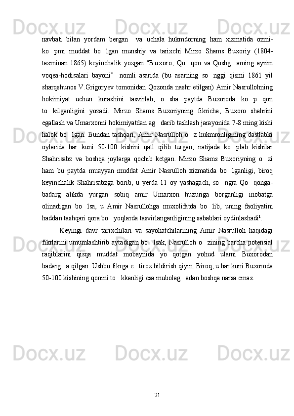 navbati   bilan   yordam   bergan     va   uchala   hukmdorning   ham   xizmatida   ozmi-
ko pmi   muddat   bo lgan   munshiy   va   tarixchi   Mirzo   Shams   Buxoriy   (1804- 
taxminan   1865)   keyinchalik   yozgan   B u xoro,   Qo qon   va   Qoshg arning   ayrim	
	 
voqea-hodisalari   bayoni   nomli   asarida   (bu   asarning   so nggi   qismi   1861   yil	
	
sharqshunos  V.Grigoryev tomonidan Qozonda nashr  etilgan)  Amir  Nasrullohning
hokimiyat   uchun   kurashini   tasvirlab,   o sha   paytda   Buxoroda   ko p   qon	
 
to kilganligini   yozadi.   Mirzo   Shams   Buxoriyning   fikricha,   Buxoro   shahrini	

egallash va Umarxonni hokimiyatdan ag darib tashlash jarayonida 7-8 ming kishi	

halok bo lgan. Bundan tashqari, Amir  Nasrulloh o z hukmronligining dastlabki	
 
oylarida   har   kuni   50-100   kishini   qatl   qilib   turgan,   natijada   ko plab   kishilar	

Shahrisabz   va   boshqa   joylarga   qochib   ketgan.   Mirzo   Shams   Buxoriyning   o zi	

ham   bu   paytda   muayyan   muddat   Amir   Nasrulloh   xizmatida   bo lganligi,   biroq	

keyinchalik   Shahrisabzga   borib,   u   yerda   11   oy   yashagach,   so ngra   Qo qonga-	
 
badarg alikda   yurgan   sobiq   amir   Umarxon   huzuriga   borganligi   inobatga	

olinadigan   bo lsa,   u   Amir   Nasrullohga   muxolifatda   bo lib,   uning   faoliyatini	
 
haddan tashqari qora bo yoqlarda tasvirlanganligining sabablari oydinlashadi	
 1
.
Keyingi   davr   tarixchilari   va   sayohatchilarining   Amir   Nasrulloh   haqidagi
fikrlarini  umumlashtirib aytadigan bo lsak,  Nasrulloh o zining barcha potensial	
 
raqiblarini   qisqa   muddat   mobaynida   yo qotgan   yohud   ularni   Buxorodan	

badarg a qilgan. Ushbu fikrga e tiroz bildirish qiyin. Biroq, u har kuni Buxoroda	
 
50-100 kishining qonini to kkanligi esa mubolag adan boshqa narsa emas.	
 
21 
