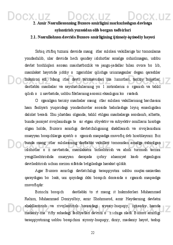 2. Amir Nasrulloxonning Buxoro amirligini markazlashgan davlatga
aylantirish yuzasidan olib borgan tadbirlari
2.1. Nasrullohxon davrida Buxoro amirligining ijtimoiy-iqtisodiy hayoti
Sobiq ittifoq tuzumi davrida mang itlar  sulolasi  vakillariga bir  tomonlama
yondashilib,   ular   davrida   hech   qanday   islohotlar   amalga   oshirilmagan,   ushbu
davlat   boshliqlari   asosan   maishatbozlik   va   jangu-jadallar   bilan   ovora   bo lib,	

mamlakat   hayotida   jiddiy   o zgarishlar   qilishga   urinmaganlar   degan   qarashlar	

hukmron   edi.   Mang itlar   davri   tarixnavislari   ma lumotlari,   tarixiy   hujjatlar,	
 
dastlabki   manbalar   va   sayohatchilarning   yo l   xotiralarini   o rganish   va   tahlil	
 
qilish o z navbatida, ushbu fikrlarning asossiz ekanligi	
 ni ko rsatadi. 	
O rganilgan   tarixiy   manbalar   mang itlar   sulolasi   vakillari	
  ning   barchasini
ham   faoliyati   yuqoridagi   yondashuvlar   asosida   baho lashga   loyiq   emasligidan
dalolat   beradi.   Shu   jihatdan   olganda,   tahlil   etilgan   manbalarga   asoslanib,   albatta,
bunda jamiyat rivoj lanishiga ta sir etgan obyektiv va subyektiv omillarni hisobga	

ol gan   holda,   Buxoro   amirligi   davlatchiligining   shakllanish   va   rivoj lanishini
muayyan bosqichlarga ajratib o rganish maqsadga muvofiq deb hisoblaymiz. Biz

bunda   mang itlar   sulolasining   dastlabki   va	
 killari   tomonidan   amalga   oshirilgan
islohotlar   o z   navbatida,   mam
 lakatni   birlashtirish   va   aholi   turmush   tarzini
yengillashtirishda   muayyan   darajada   ijobiy   ahamiyat   kasb   etganligini
davrlashtirish uchun mezon sifatida belgilashga harakat qildik. 
Agar   Buxoro   amirligi   davlatchiligi   taraqqiyotini   ushbu   nuqtai-nazardan
qaraydigan   bo lsak,   uni   quyidagi   ikki   bosqich   doirasida   o rganish   maqsadga	
 
muvofiqdir: 
Birinchi   bosqich     dastlabki   to rt   mang it   hukmdorlari   Muham	
   mad
Rahim,   Muhammad   Doniyolbiy,   amir   Shohmurod,   amir   Haydar ning   davlatni
shakllantirish   va   rivojlantirish   borasidagi   siyosiy-huquqiy,   iqtisodiy   hamda
madaniy-ma rifiy sohadagi faoliyatlari davrini o z ichiga oladi. Buxoro amirligi	
 
taraqqiyotining   ushbu   bosqichini   siyosiy-huquqiy,   diniy,   madaniy   hayot,   tashqi
22 