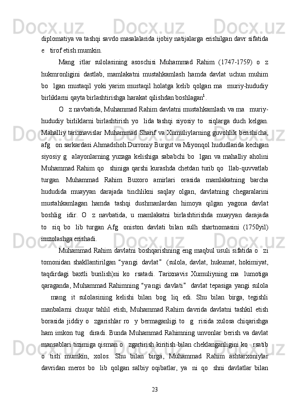 diplomatiya va tashqi savdo masalalarida ijobiy natijalarga erishilgan davr sifatida
e tirof etish mumkin.
Mang itlar   sulolasining   asoschisi   Muhammad   Rahim   (1747-1759)   o z	
 
hukmronligini   dastlab,   mamlakatni   mustahkamlash   hamda   davlat   uchun   muhim
bo lgan   mustaqil   yoki   yarim   mustaqil   holatga   kelib   qolgan   ma muriy-hududiy	
 
birliklarni qayta birlashtirishga harakat qilishdan boshlagan 1
. 
O z navbatida, Muhammad Rahim davlatni mustahkamlash va ma muriy-	
 
hududiy   birliklarni   birlashtirish   yo lida   tashqi   siyosiy   to siqlarga   duch   kelgan.	
 
Mahalliy tarixnavislar Muhammad Sharif va Xumuliylarning guvohlik berishicha,
afg on sarkardasi Ahmadshoh Durroniy Burgut va Miyonqol hududlarida kechgan	

siyosiy   g alayonlar	
 ning   yuzaga   kelishiga   sababchi   bo lgan   va   mahalliy   aholini	
Muhammad   Rahim   qo shiniga   qarshi   kurashda   chetdan   turib   qo llab-quvvatlab	
 
tur gan.   Muhammad   Rahim   Buxoro   amirlari   orasida   mamlakatning   barcha
hududida   muayyan   darajada   tinchlikni   saqlay   olgan,   davlatning   chega ralarini
mustahkamlagan   hamda   tashqi   dushmanlardan   himoya   qilgan   yagona   davlat
boshlig idir.   O z   navbatida,   u   mamlakatni   birlashti	
  rishda   muayyan   darajada
to siq   bo lib   turgan   Afg oniston   davlati   bi	
   lan   sulh   shartnomasini   (1750yil)
imzolashga erishadi. 
Muhammad Rahim  davlatni boshqarishning eng maqbul usuli sifatida o zi	

tomonidan   shakllantirilgan   y a ngi   davlat   (sulola,   davlat,   hukumat,   hokimiyat,	
 
taqdirdagi   baxtli   burilish)ni   ko rsata	
 di.   Tarixnavis   Xumuliyning   ma lumotiga	
qaraganda,   Muhammad   Rahimning   y a ngi   davlati   davlat   tepasiga   yangi   sulola	
 
  mang it   su	
  lolasining   kelishi   bilan   bog liq   edi.   Shu   bilan   birga,   tegishli	
manbalarni   chuqur   tahlil   etish,   Muhammad   Rahim   davrida   davlatni   tashkil   etish
borasida   jiddiy   o zgarishlar   ro y   bermaganligi   to g risida   xulosa   chiqarishga	
   
ham  imkon  tug diradi.  Bunda  Muhammad  Rahimning  unvonlar   berish  va davlat	

mansablari tizimiga qisman o zgartirish kiritish bilan cheklanganligini ko rsatib	
 
o tish   mumkin,   xolos.   Shu   bilan   birga,   Muhammad   Rahim   ashtarxoniylar	

davridan   meros   bo lib   qolgan   salbiy   oqibatlar,   ya ni   qo shni   davlatlar   bilan	
  
23 