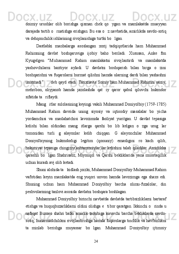doimiy   urushlar   olib   borishga   qisman   chek   qo ygan   va   mamlakatda   mu ayyan
darajada tartib o rnatishga erishgan. Bu esa o z navbatida, amir	
  likda savdo-sotiq
va dehqonchilik ishlarining rivojlanishiga turt ki bo lgan. 	

Dastlabki   manbalarga   asoslangan   xorij   tadqiqotlarida   ham   Muhammad
Rahimning   davlat   boshqaruviga   ijobiy   baho   beriladi.   Xususan,   Anke   fon
Kyugelgen   M u h ammad   Rahim   mamlakatni   rivoj	
 lantirdi   va   mamlakatda
yashovchilarni   baxtiyor   ayladi.   U   davlatni   boshqarish   bilan   birga   o zini	

boshqarishni va fuqarolarni hurmat  qilishni hamda ularning dardi bilan yashashni
unutmadi    deb qayd etadi. Tarixnavis Somiy ham Muhammad Rahimni saxiy,	
	
mehribon,   oliyjanob   hamda   jazolashda   qat iy   qaror   qabul   qiluvchi   hukmdor	

sifatida ta riflaydi. 	

Mang itlar sulolasining keyingi vakili Muhammad Doniyolbiy (1759-1785)	

Muhammad   Rahim   davrida   uning   siyosiy   va   iqtisodiy   ma salalar   bo yicha	

yordamchisi   va   maslahatchisi   lavozimida   faoliyat   yuritgan.   U   davlat   tepasiga
kelishi   bilan   oldindan   mang itlarga   qarshi   bo lib   kelgan   o zga   urug lar	
   
tomonidan   turli   g alayonlar   kelib   chiqqan.   G alayonchilar   Muhammad	
 
Doniyolbiyning   hukmdorligi   legi tim   (qonuniy)   emasligini   ro kach   qilib,	

hokimiyat tepasiga chingi ziy(ashtarxoniylar)lar kelishini talab qiladilar. Amirlikka
qa rashli   bo lgan   Shahrisabz,   Miyonqol   va   Qarshi   bekliklarida   yana   muss	
 taqillik
uchun kurash avj olib ketadi. 
Shuni alohida ta kidlash joizki, Muhammad Doniyolbiy Mu	
 hammad Rahim
vafotidan   keyin   mamlakatda   eng   yuqori   unvon   hamda   lavozimga   ega   shaxs   edi.
Shuning   uchun   ham   Muhammad   Doniyolbiy   barcha   olimu-fuzalolar,   din
peshvolarining tanlovi asosida davlat ni boshqara boshlagan.
Muhammad  Doniyolbiy  birinchi   navbatda  davlatda   tartibsizlik larni  bartaraf
etishga va huquqbuzarliklarni oldini olishga e ti	
 bor qaratgan. Ikkinchi o rinda u	
nafaqat   Buxoro   shahri   balki   amir lik   tarkibiga   kiruvchi   barcha   bekliklarda   savdo-
sotiq, hunarmadchi likni rivojlantirishga hamda fuqarolarga tinchlik va havfsizlik ni
ta minlab   berishga   muyassar   bo lgan.   Muhammad   Doniyolbiy   ijti	
  moiy
24 