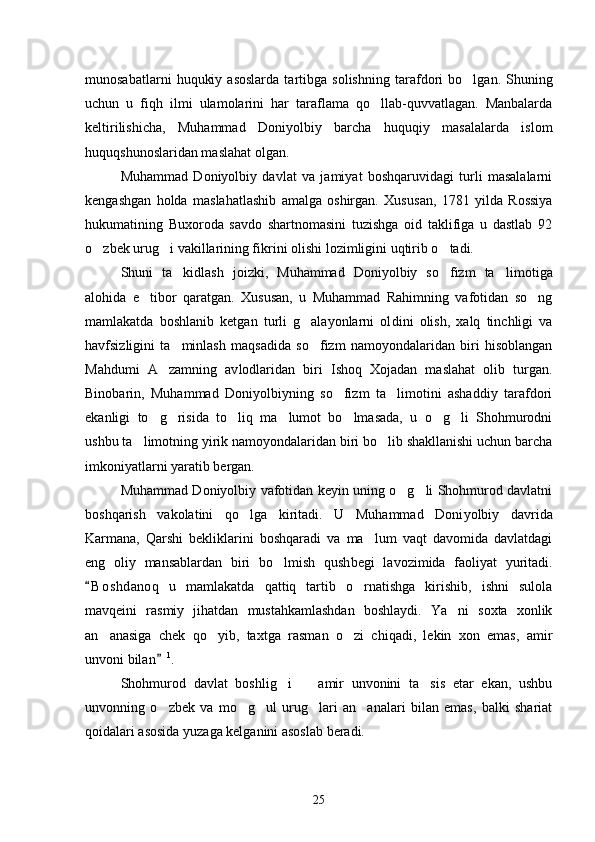 munosabatlarni   huqukiy   asoslarda   tartibga   solishning   taraf dori   bo lgan.  Shuning
uchun   u   fiqh   ilmi   ulamolarini   har   taraflama   qo llab-quvvatlagan.   Manbalarda	

keltirilishicha,   Muhammad   Doniyol biy   barcha   huquqiy   masalalarda   islom
huquqshunoslaridan maslahat olgan. 
Muhammad   Doniyolbiy   davlat   va   jamiyat   boshqaruvidagi   turli   masalalarni
kengashgan   holda   maslahatlashib   amalga   oshirgan.   Xusu san,   1781   yilda   Rossiya
hukumatining   Buxoroda   savdo   shartnomasini   tuzishga   oid   taklifiga   u   dastlab   92
o zbek urug i vakillarining fik	
  rini olishi lozimligini uqtirib o tadi. 	
Shuni   ta kidlash   joizki,   Muhammad   Doniyolbiy   so fizm   ta li	
   motiga
alohida   e tibor   qaratgan.   Xususan,   u   Muhammad   Rahimning   vafotidan   so ng	
 
mamlakatda   boshlanib   ketgan   turli   g alayonlarni   ol	
 dini   olish,   xalq   tinchligi   va
havfsizligini   ta minlash   maqsadida   so fizm   namoyondalaridan   biri   hisoblangan	
 
Mahdumi   A zamning   av	
 lodlaridan   biri   Ishoq   Xojadan   maslahat   olib   turgan.
Binobarin,   Muhammad   Doniyolbiyning   so fizm   ta limotini   ashaddiy   tarafdori	
 
ekanligi   to g risida   to liq   ma lumot   bo lmasada,   u   o g li   Shohmurodni	
      
ushbu ta limotning yirik namoyondalaridan biri bo lib shakllanishi uchun barcha	
 
imkoniyatlarni yaratib bergan. 
Muhammad Doniyolbiy vafotidan keyin uning o g li Shohmurod davlatni	
 
boshqarish   vakolatini   qo lga   kiritadi.   U   Muhammad   Doni	
 yolbiy   davrida
Karmana,   Qarshi   bekliklarini   boshqaradi   va   ma lum   vaqt   davomida   davlatdagi	

eng   oliy   mansablardan   biri   bo lmish   qush	
 begi   lavozimida   faoliyat   yuritadi.
B o shdanoq   u   mamlakatda   qattiq   tartib   o rnatishga   kirishib,   ishni   sulola	
	
mavqeini   rasmiy   jihatdan   mustahkamlashdan   boshlaydi.   Ya ni   soxta   xonlik	

an anasiga   chek   qo	
  yib,   taxtga   rasman   o zi   chiqadi,   lekin   xon   emas,   amir	
unvoni bilan	
 1
. 
Shohmurod   davlat   boshlig i     amir   unvonini   ta sis   etar   ekan,   ushbu	
  
unvonning   o zbek   va   mo g ul   urug lari   an analari   bilan   emas,   balki   shariat	
    
qoidalari asosida yuzaga kelganini asoslab beradi. 
25 